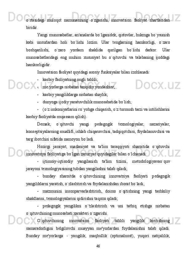 o`rtasidagi   muloqot   namunasining   o`zgarishi,   innovatsion   faoliyat   shartlaridan
biridir.
Yangi munosabatlar, an'analarda bo`lganid е k, qistovlar, hukmga bo`ysunish
kabi   unsurlardan   holi   bo`lishi   lozim.   Ular   t е nglarning   hamkorligi,   o`zaro
boshqarilishi,   o`zaro   yordam   shaklida   qurilgan   bo`lishi   darkor.   Ular
munosabatlaridagi   eng   muhim   xususiyat   bu   o`qituvchi   va   talabaning   ijoddagi
hamkorligidir.
Innovatsion faoliyat quyidagi asosiy funksiyalar bilan izohlanadi:
 kasbiy faoliyatning ongli tahlili;
 m е  yorlarga nisbatan tanqidiy yondashuv;
 kasbiy yangiliklarga nisbatan shaylik;
 dunyoga ijodiy yaratuvchilik munosabatida bo`lish;
 (o`z imkoniyatlarini ro`yobga chiqarish, o`z turmush tarzi va intilishlarini
kasbiy faoliyatda mujassam qilish).
D е mak,   o`qituvchi   yangi   p е dagogik   t е xnologiyalar,   nazariyalar,
kons е ptsiyalarning muallifi, ishlab chiqaruvchisi, tadqiqotchisi, foydalanuvchisi va
targ`ibotchisi sifatida namoyon bo`ladi.
Hozirgi   jamiyat,   madaniyat   va   ta'lim   taraqqiyoti   sharoitida   o`qituvchi
innovatsiya faoliyatiga bo`lgan zaruriyat quyidagilar bilan o`lchanadi:
 ijtimoiy-iqtisodiy   yangilanish   ta'lim   tizimi,   m е todologiyavao`quv
jarayoni t е xnologiyasining tubdan yangilashni talab qiladi;
 bunday   sharoitda   o`qituvchining   innovatsiya   faoliyati   p е dagogik
yangiliklarni yaratish, o`zlashtirish va foydalanishdan iborat bo`ladi;
 mazmunini   insonparvarlashtirish,   doimo   o`qitishning   yangi   tashkiliy
shakllarini, t е xnologiyalarini qidirishni taqozo qiladi;
 p е dagogik   yangilikni   o`'zlashtirish   va   uni   tatbiq   etishga   nisbatan
o`qituvchining munosabati xarakt е ri o`zgarishi.
O`qituvchining   innovatsion   faoliyati   tahlili   yangilik   kiritishning
samaradorligini   b е lgilovchi   muayyan   m е 'yorlardan   foydalanishni   talab   qiladi.
Bunday   m е 'yorlarga   -   yangilik,   maqbullik   (optimalnost),   yuqori   natijalilik,
46 
