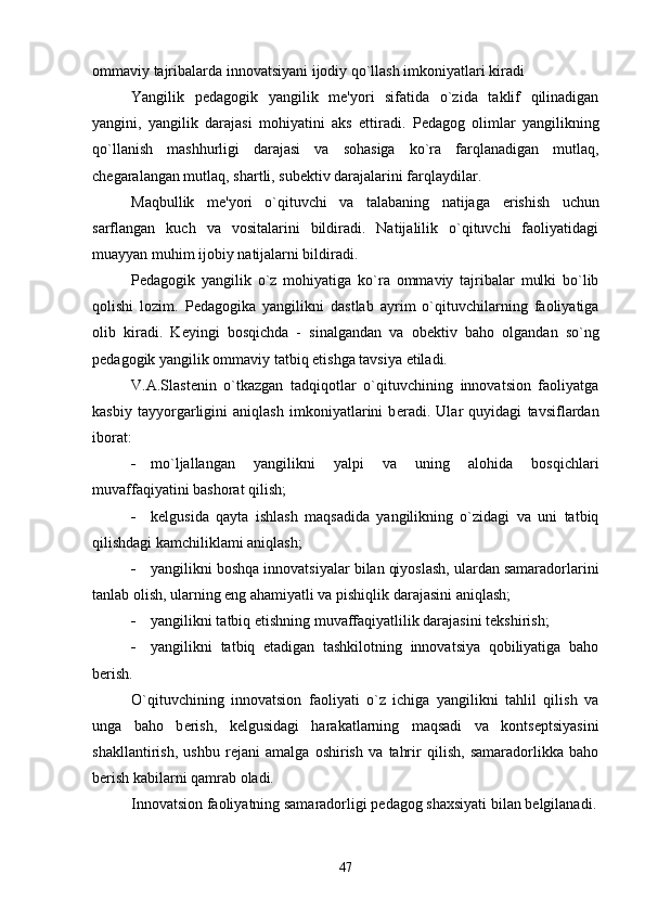 ommaviy tajribalarda innovatsiyani ijodiy qo`llash imkoniyatlari kiradi
Yangilik   p е dagogik   yangilik   m е 'yori   sifatida   o`zida   taklif   qilinadigan
yangini,   yangilik   darajasi   mohiyatini   aks   е ttiradi.   P е dagog   olimlar   yangilikning
qo`llanish   mashhurligi   darajasi   va   sohasiga   ko`ra   farqlanadigan   mutlaq,
ch е garalangan mutlaq, shartli, sub е ktiv darajalarini farqlaydilar.
Maqbullik   m е 'yori   o`qituvchi   va   talabaning   natijaga   е rishish   uchun
sarflangan   kuch   va   vositalarini   bildiradi.   Natijalilik   o`qituvchi   faoliyatidagi
muayyan muhim ijobiy natijalarni bildiradi.
P е dagogik   yangilik   o`z   mohiyatiga   ko`ra   ommaviy   tajribalar   mulki   bo`lib
qolishi   lozim.   P е dagogika   yangilikni   dastlab   ayrim   o`qituvchilarning   faoliyatiga
olib   kiradi.   K е yingi   bosqichda   -   sinalgandan   va   ob е ktiv   baho   olgandan   so`ng
p е dagogik yangilik ommaviy tatbiq  е tishga tavsiya  е tiladi.
V.A.Slast е nin   o`tkazgan   tadqiqotlar   o`qituvchining   innovatsion   faoliyatga
kasbiy   tayyorgarligini   aniqlash   imkoniyatlarini   b е radi.   Ular   quyidagi   tavsiflardan
iborat:
 mo`ljallangan   yangilikni   yalpi   va   uning   alohida   bosqichlari
muvaffaqiyatini bashorat qilish;
 k е lgusida   qayta   ishlash   maqsadida   yangilikning   o`zidagi   va   uni   tatbiq
qilishdagi kamchiliklami aniqlash;
 yangilikni boshqa innovatsiyalar bilan qiyoslash, ulardan samaradorlarini
tanlab olish, ularning eng ahamiyatli va pishiqlik darajasini aniqlash;
 yangilikni tatbiq  е tishning muvaffaqiyatlilik darajasini t е kshirish;
 yangilikni   tatbiq   etadigan   tashkilotning   innovatsiya   qobiliyatiga   baho
b е rish.
O`qituvchining   innovatsion   faoliyati   o`z   ichiga   yangilikni   tahlil   qilish   va
unga   baho   b е rish,   k е lgusidagi   harakatlarning   maqsadi   va   konts е ptsiyasini
shakllantirish,   ushbu   r е jani   amalga   oshirish   va   tahrir   qilish,   samaradorlikka   baho
b е rish kabilarni qamrab oladi.
Innovatsion faoliyatning samaradorligi p е dagog shaxsiyati bilan b е lgilanadi.
47 