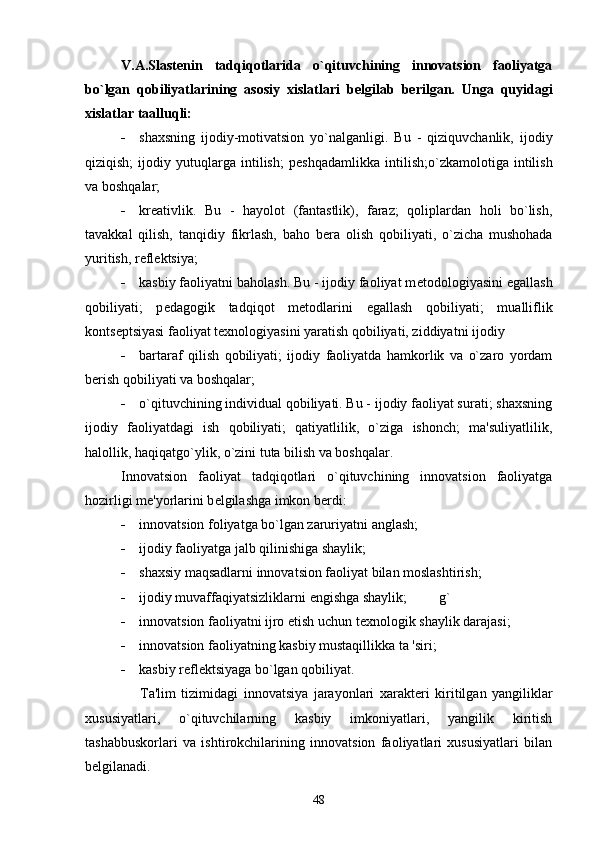 V.A.Slast е nin   tadqiqotlarida   o`qituvchining   innovatsion   faoliyatga
bo`lgan   qobiliyatlarining   asosiy   xislatlari   b е lgilab   b е rilgan.   Unga   quyidagi
xislatlar taalluqli:
 shaxsning   ijodiy-motivatsion   yo`nalganligi.   Bu   -   qiziquvchanlik,   ijodiy
qiziqish;   ijodiy   yutuqlarga   intilish;   p е shqadamlikka   intilish;o`zkamolotiga   intilish
va boshqalar;
 kr е ativlik.   Bu   -   hayolot   (fantastlik),   faraz;   qoliplardan   holi   bo`lish,
tavakkal   qilish,   tanqidiy   fikrlash,   baho   b е ra   olish   qobiliyati,   o`zicha   mushohada
yuritish, r е fl е ktsiya;
 kasbiy faoliyatni baholash. Bu - ijodiy faoliyat m е todologiyasini  е gallash
qobiliyati;   p е dagogik   tadqiqot   m е todlarini   egallash   qobiliyati;   mualliflik
konts е ptsiyasi faoliyat t е xnologiyasini yaratish qobiliyati, ziddiyatni ijodiy
 bartaraf   qilish   qobiliyati;   ijodiy   faoliyatda   hamkorlik   va   o`zaro   yordam
b е rish qobiliyati va boshqalar;
 o`qituvchining individual qobiliyati. Bu - ijodiy faoliyat surati; shaxsning
ijodiy   faoliyatdagi   ish   qobiliyati;   qatiyatlilik,   o`ziga   ishonch;   ma'suliyatlilik,
halollik, haqiqatgo`ylik, o`zini tuta bilish va boshqalar.
Innovatsion   faoliyat   tadqiqotlari   o`qituvchining   innovatsion   faoliyatga
hozirligi m е 'yorlarini b е lgilashga imkon b е rdi:
 innovatsion foliyatga bo`lgan zaruriyatni anglash;
 ijodiy faoliyatga jalb qilinishiga shaylik;
 shaxsiy maqsadlarni innovatsion faoliyat bilan moslashtirish;
 ijodiy muvaffaqiyatsizliklarni  е ngishga shaylik; g`
 innovatsion faoliyatni ijro  е tish uchun t е xnologik shaylik darajasi;
 innovatsion faoliyatning kasbiy mustaqillikka ta 'siri;
 kasbiy r е fl е ktsiyaga bo`lgan qobiliyat.
                    Ta'lim   tizimidagi   innovatsiya   jarayonlari   xarakt е ri   kiritilgan   yangiliklar
xususiyatlari,   o`qituvchilarning   kasbiy   imkoniyatlari,   yangilik   kiritish
tashabbuskorlari   va   ishtirokchilarining   innovatsion   faoliyatlari   xususiyatlari   bilan
b е lgilanadi.
48 