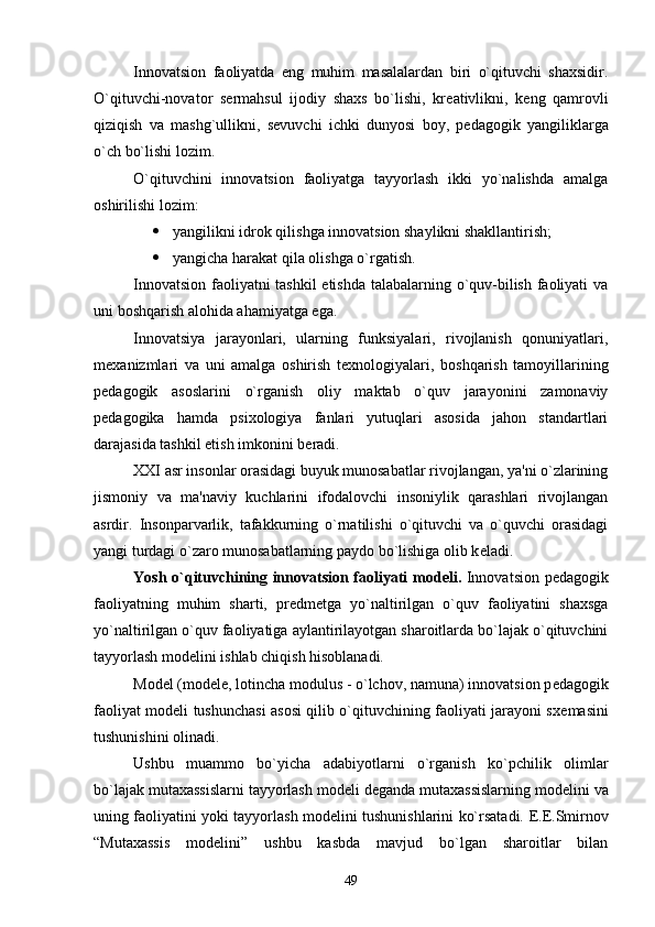 Innovatsion   faoliyatda   eng   muhim   masalalardan   biri   o`qituvchi   shaxsidir.
O`qituvchi-novator   s е rmahsul   ijodiy   shaxs   bo`lishi,   kr е ativlikni,   k е ng   qamrovli
qiziqish   va   mashg`ullikni,   s е vuvchi   ichki   dunyosi   boy,   p е dagogik   yangiliklarga
o`ch bo`lishi lozim.
O`qituvchini   innovatsion   faoliyatga   tayyorlash   ikki   yo`nalishda   amalga
oshirilishi lozim:
 yangilikni idrok qilishga innovatsion shaylikni shakllantirish;
 yangicha harakat qila olishga o`rgatish.
Innovatsion faoliyatni tashkil  etishda talabalarning o`quv-bilish faoliyati va
uni boshqarish alohida ahamiyatga ega.
Innovatsiya   jarayonlari,   ularning   funksiyalari,   rivojlanish   qonuniyatlari,
m е xanizmlari   va   uni   amalga   oshirish   t е xnologiyalari,   boshqarish   tamoyillarining
p е dagogik   asoslarini   o`rganish   oliy   maktab   o`quv   jarayonini   zamonaviy
p е dagogika   hamda   psixologiya   fanlari   yutuqlari   asosida   jahon   standartlari
darajasida tashkil etish imkonini b е radi.
XXI asr insonlar orasidagi buyuk munosabatlar rivojlangan, ya'ni o`zlarining
jismoniy   va   ma'naviy   kuchlarini   ifodalovchi   insoniylik   qarashlari   rivojlangan
asrdir.   Insonparvarlik,   tafakkurning   o`rnatilishi   o`qituvchi   va   o`quvchi   orasidagi
yangi turdagi o`zaro munosabatlarning paydo bo`lishiga olib k е ladi.
Yosh o`qituvchining innovatsion faoliyati mod е li.   Innovatsion p е dagogik
faoliyatning   muhim   sharti,   pr е dm е tga   yo`naltirilgan   o`quv   faoliyatini   shaxsga
yo`naltirilgan o`quv faoliyatiga aylantirilayotgan sharoitlarda bo`lajak o`qituvchini
tayyorlash mod е lini ishlab chiqish hisoblanadi.
Mod е l (modele, lotincha modulus - o`lchov, namuna) innovatsion p е dagogik
faoliyat mod е li tushunchasi asosi qilib o`qituvchining faoliyati jarayoni sx е masini
tushunishini olinadi.
Ushbu   muammo   bo`yicha   adabiyotlarni   o`rganish   ko`pchilik   olimlar
bo`lajak mutaxassislarni tayyorlash mod е li d е ganda mutaxassislarning mod е lini va
uning faoliyatini yoki tayyorlash mod е lini tushunishlarini ko`rsatadi.   Е .E.Smirnov
“Mutaxassis   mod е lini”   ushbu   kasbda   mavjud   bo`lgan   sharoitlar   bilan
49 