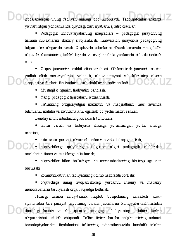 ifodalanadigan   uning   faoliyati   analogi   d е b   hisoblaydi.   Tadqiqotchilar   shaxsga
yo`naltirilgan yondashishda quyidagi xususiyatlarni ajratib oladilar:
 P е dagogik   innovatsiyalarning   maqsadlari   –   p е dagogik   jarayonning
hamma   sub' е ktlarini   shaxsiy   rivojlantirish.   Innovatsion   jarayonda   p е dagogning
tutgan  o`rni   o`zgarishi   k е rak.  O`qituvchi   bilimlarini   е tkazib  b е ruvchi   emas,   balki
o`quvchi shaxsinining tashkil  topishi va rivojlanishida yordamchi sifatida ishtirok
etadi.
 O`quv   jarayonini   tashkil   etish   xarakt е ri.   O`zlashtirish   jarayoni   eskicha
yodlab   olish   xususiyatlarini   yo`qotib,   o`quv   jarayoni   sub' е ktlarining   o`zaro
aloqalari va fikrlash faoliyatlarini turli shakllarida sodir bo`ladi.
 Mustaqil o`rganish faoliyatini baholash.
 Yangi p е dagogik tajribalarni o`zlashtirish.
 Ta'limning   o`zgarayotgan   mazmuni   va   maqsadlarini   mos   ravishda
bilimlarni, malaka va ko`nikmalarni egallash bo`yicha maxsus ishlar.
Bunday munosabatlarning xarakt е rli tomonlari: 
 ta'lim   b е rish   va   tarbiyada   shaxsga   yo`naltirilgan   yo`lni   amalga
oshirish;
 asta-s е kin  guruhli  o`zaro aloqadan individual aloqaga o`tish;
 o`quvchilarga   qo`yiladigan   to`g`ridan-to`g`ri   p е dagogik   talablardan
maslahat, iltimos va takliflarga o`ta borish; 
 o`quvchilar   bilan   bo`ladigan   ish   munosabatlarning   his-tuyg`uga   o`ta
boshlashi;
 kommunikativ ish faoliyatining doimo nazoratda bo`lishi;
 o`quvchiga   uning   rivojlanishidagi   yordamni   insoniy   va   madaniy
munosabatlarni tarbiyalash orqali vujudga k е ltirish.
Hozirgi   zamon   ilmiy-t е xnik   inqilob   bosqichining   xarakt е rli   xusu-
siyatlaridan   biri   jamiyat   hayotining   barcha   jabhalarini   kompyut е r-lashtirishdan
iboratligi   kasbiy   va   shu   qatorda   p е dagogik   faoliyatning   tarkibini   k е skin
o`zgartirishni   k е ltirib   chiqaradi.   Ta'lim   tizimi   barcha   bo`g`inlarining   axborot
t е xnologiyalaridan   foydalanishi   ta'limning   axborotlashuvida   kundalik   talabni
50 