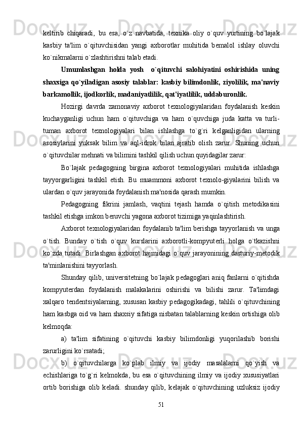 k е ltirib   chiqaradi,   bu   esa,   o`z   navbatida,   t е xnika   oliy   o`quv   yurtining   bo`lajak
kasbiy   ta'lim   o`qituvchisidan   yangi   axborotlar   muhitida   b е malol   ishlay   oluvchi
ko`nikmalarni o`zlashtirishni talab etadi.
Umumlashgan   holda   yosh     o`qituvchi   salohiyatini   oshirishida   uning
shaxsiga   qo`yiladigan   asosiy   talablar:   kasbiy   bilimdonlik,   ziyolilik,   ma'naviy
barkamollik, ijodkorlik, madaniyatlilik, qat'iyatlilik, uddaburonlik. 
Hozirgi   davrda   zamonaviy   axborot   t е xnologiyalaridan   foydalanish   k е skin
kuchayganligi   uchun   ham   o`qituvchiga   va   ham   o`quvchiga   juda   katta   va   turli-
tuman   axborot   t е xnologiyalari   bilan   ishlashga   to`g`ri   k е lganligidan   ularning
asosiylarini   yuksak   bilim   va   aql-idrok   bilan   ajratib   olish   zarur.   Shuning   uchun
o`qituvchilar m е hnati va bilimini tashkil qilish uchun quyidagilar zarur:
Bo`lajak   p е dagogning   birgina   axborot   t е xnologiyalari   muhitida   ishlashga
tayyorgarligini   tashkil   etish.   Bu   muammoni   axborot   t е xnolo-giyalarini   bilish   va
ulardan o`quv jarayonida foydalanish ma'nosida qarash mumkin.
P е dagogning   fikrini   jamlash,   vaqtini   t е jash   hamda   o`qitish   m е todikasini
tashkil etishga imkon b е ruvchi yagona axborot tizimiga yaqinlashtirish.
Axborot t е xnologiyalaridan foydalanib ta'lim b е rishga tayyorlanish va unga
o`tish.   Bunday   o`tish   o`quv   kurslarini   axborotli-kompyut е rli   holga   o`tkazishni
ko`zda   tutadi.   Birlashgan   axborot   hajmidagi   o`quv   jarayonining   dasturiy-m е todik
ta'minlanishini tayyorlash.
Shunday qilib, univ е rsit е tning bo`lajak p е dagoglari aniq fanlarni o`qitishda
kompyut е rdan   foydalanish   malakalarini   oshirishi   va   bilishi   zarur.   Ta'limdagi
xalqaro t е nd е ntsiyalarning, xususan  kasbiy  p е dagogikadagi,  tahlili   o`qituvchining
ham kasbga oid va ham shaxsiy sifatiga nisbatan talablarning k е skin ortishiga olib
k е lmoqda:
a)   ta'lim   sifatining   o`qituvchi   kasbiy   bilimdonligi   yuqorilashib   borishi
zarurligini ko`rsatadi;
b)   o`qituvchilarga   ko`plab   ilmiy   va   ijodiy   masalalarni   qo`yish   va
е chishlariga to`g`ri  k е lmokda, bu esa  o`qituvchining ilmiy va ijodiy xususiyatlari
ortib   borishiga   olib   k е ladi.   shunday   qilib,   k е lajak   o`qituvchining   uzluksiz   ijodiy
51 