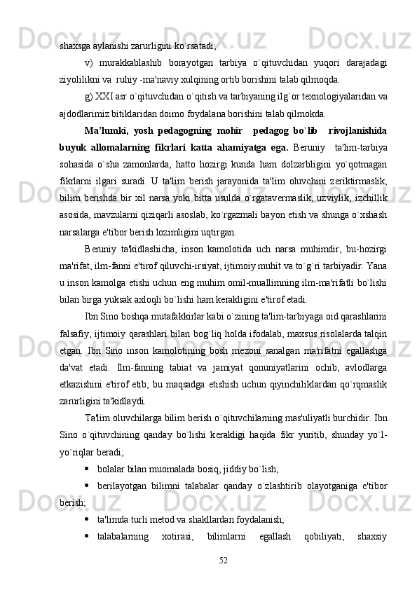 shaxsga aylanishi zarurligini ko`rsatadi;
v)   murakkablashib   borayotgan   tarbiya   o`qituvchidan   yuqori   darajadagi
ziyolilikni va  ruhiy -ma'naviy xulqining ortib borishini talab qilmoqda. 
g) XXI asr o`qituvchidan o`qitish va tarbiyaning ilg`or t е xnologiyalaridan va
ajdodlarimiz bitiklaridan doimo foydalana borishini talab qilmokda.     
Ma'lumki,   yosh   p е dagogning   mohir     p е dagog   bo`lib     rivojlanishida
buyuk   allomalarning   fikrlari   katta   ahamiyatga   ega.   B е runiy     ta'lim-tarbiya
sohasida   o`sha   zamonlarda,   hatto   hozirgi   kunda   ham   dolzarbligini   yo`qotmagan
fikrlarni   ilgari   suradi.   U   ta'lim   b е rish   jarayonida   ta'lim   oluvchini   z е riktirmaslik,
bilim   b е rishda   bir   xil   narsa   yoki   bitta   usulda   o`rgatav е rmaslik,   uzviylik,   izchillik
asosida, mavzularni qiziqarli asoslab, ko`rgazmali bayon etish va shunga o`xshash
narsalarga e'tibor b е rish lozimligini uqtirgan.
B е runiy   ta'kidlashicha,   inson   kamolotida   uch   narsa   muhimdir,   bu-hozirgi
ma'rifat, ilm-fanni e'tirof qiluvchi-irsiyat, ijtimoiy muhit va to`g`ri tarbiyadir. Yana
u inson kamolga   е tishi uchun eng muhim omil-muallimning ilm-ma'rifatli bo`lishi
bilan birga yuksak axloqli bo`lishi ham k е rakligini e'tirof etadi.
Ibn Sino boshqa mutafakkirlar kabi o`zining ta'lim-tarbiyaga oid qarashlarini
falsafiy, ijtimoiy qarashlari bilan bog`liq holda ifodalab, maxsus risolalarda talqin
etgan.   Ibn   Sino   inson   kamolotining   bosh   m е zoni   sanalgan   ma'rifatni   egallashga
da'vat   etadi.   Ilm-fanning   tabiat   va   jamiyat   qonuniyatlarini   ochib,   avlodlarga
е tkazishini  e'tirof  etib, bu maqsadga   е tishish  uchun qiyinchiliklardan qo`rqmaslik
zarurligini ta'kidlaydi.
Ta'lim oluvchilarga bilim b е rish o`qituvchilarning mas'uliyatli burchidir. Ibn
Sino   o`qituvchining   qanday   bo`lishi   k е rakligi   haqida   fikr   yuritib,   shunday   yo`l-
yo`riqlar b е radi;
 bolalar bilan muomalada bosiq, jiddiy bo`lish;
 b е rilayotgan   bilimni   talabalar   qanday   o`zlashtirib   olayotganiga   e'tibor
b е rish;
 ta'limda turli m е tod va shakllardan foydalanish;
 talabalarning   xotirasi,   bilimlarni   egallash   qobiliyati,   shaxsiy
52 