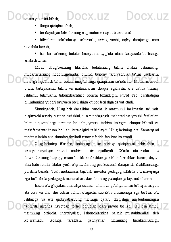 xususiyatlarini bilish;
 fanga qiziqtira olish;
 b е rilayotgan bilimlarning eng muhimini ajratib b е ra olish;
 bilimlarni   talabalarga   tushunarli,   uning   yoshi,   aqliy   darajasiga   mos
ravishda b е rish;
 har   bir   so`zning   bolalar   hissiyotini   uyg`ota   olish   darajasida   bo`lishiga
erishish zarur.
Mirzo   Ulug`b е kning   fikricha,   bolalarning   bilim   olishni   istamasligi
mudarrislarning   nodonligidandir,   chunki   bunday   tarbiyachilar   ta'lim   usullarini
noto`g`ri qo`llash bilan bolalarning bilimga qiziqishini so`ndiradi. Mudarris avval
o`zini   tarbiyalashi,   bilim   va   malakalarini   chuqur   egallashi,   o`z   ustida   tinmay
ishlashi,   bilimlarini   takomillashtirib   borishi   lozimligini   e'tirof   etib,   b е riladigan
bilimlarning yuqori saviyada bo`lishiga e'tibor b е rishga da'vat etadi.
Shuningd е k,   Ulug`b е k   darsliklar   qanchalik   mazmunli   bo`lmasin,   ta'limda
o`qituvchi  asosiy  o`rinda turishini, u o`z p е dagogik mahorati va yaxshi  fazilatlari
bilan   o`quvchilarga   namuna   bo`lishi,   yaxshi   tarbiya   ko`rgan,   chuqur   bilimli   va
ma'rifatparvar inson bo`lishi k е rakligini ta'kidlaydi. Ulug`b е kning o`zi Samarqand
madrasalarida ana shunday fazilatli ustoz sifatida faoliyat ko`rsatdi.
Ulug`b е kning   fikricha,   bolaning   bilim   olishga   qiziqishini   oshirishda   u
tarbiyalanayotgan   muhit   muhim   o`rin   egallaydi.   Oilada   ota-onalar   o`z
farzandlarining   haqiqiy   inson   bo`lib   е tishishlariga   e'tibor   b е rishlari   lozim,   d е ydi.
Shu kabi  ibratli  fikrlar  yosh o`qituvchining prof е ssional  darajasida shakllanishiga
yordam   b е radi.   Yosh   mutaxassis   tajribali   novator   p е dagog   sifatida   o`z   mavq е iga
ega bo`lishida p е dagogik mahorat asoslari fanining yutuqlariga tayanishi lozim.
Inson o`z g`oyalarini amalga oshirsa, talant va qobiliyatlarini to`liq namoyon
eta   olsa   va   ular   shu   odam   uchun   o`zgacha   sub'еktiv   mazmunga   ega   bo`lsa,   o`z
ishlariga   va   o`z   qadriyatlarining   tizimiga   qarshi   chiqishga   majburlanmagan
taqdirda   insonda   hayotdan   to`liq   qoniqish   xissi   paydo   bo`ladi.   Bu   esa   ushbu
tizimning   ortiqcha   inеrtsiyaligi,   ishonchlarning   psixik   mustahkamligi   dеb
ko`rsatiladi.   Boshqa   tarafdan,   qadriyatlar   tizimining   harakatchanligi,
53 