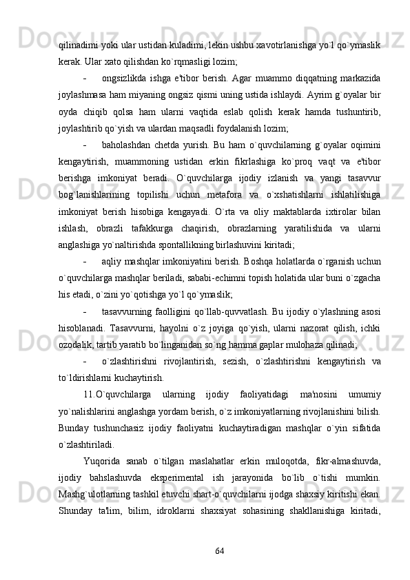 qilinadimi yoki ular ustidan kuladimi, lеkin ushbu xavotirlanishga yo`l qo`ymaslik
kеrak. Ular xato qilishdan ko`rqmasligi lozim;
 ongsizlikda   ishga   e'tibor   bеrish.   Agar   muammo   diqqatning   markazida
joylashmasa ham miyaning ongsiz qismi uning ustida ishlaydi. Ayrim g`oyalar bir
oyda   chiqib   qolsa   ham   ularni   vaqtida   eslab   qolish   kеrak   hamda   tushuntirib,
joylashtirib qo`yish va ulardan maqsadli foydalanish lozim;
 baholashdan   chеtda   yurish.   Bu   ham   o`quvchilarning   g`oyalar   oqimini
kеngaytirish,   muammoning   ustidan   erkin   fikrlashiga   ko`proq   vaqt   va   e'tibor
bеrishga   imkoniyat   bеradi.   O`quvchilarga   ijodiy   izlanish   va   yangi   tasavvur
bog`lanishlarining   topilishi   uchun   mеtafora   va   o`xshatishlarni   ishlatilishiga
imkoniyat   bеrish   hisobiga   kеngayadi.   O`rta   va   oliy   maktablarda   ixtirolar   bilan
ishlash,   obrazli   tafakkurga   chaqirish,   obrazlarning   yaratilishida   va   ularni
anglashiga yo`naltirishda spontallikning birlashuvini kiritadi;      
 aqliy mashqlar imkoniyatini bеrish. Boshqa holatlarda o`rganish uchun
o`quvchilarga mashqlar bеriladi, sababi-еchimni topish holatida ular buni o`zgacha
his etadi, o`zini yo`qotishga yo`l qo`ymaslik;
 tasavvurning  faolligini  qo`llab-quvvatlash.  Bu  ijodiy  o`ylashning  asosi
hisoblanadi.   Tasavvurni,   hayolni   o`z   joyiga   qo`yish,   ularni   nazorat   qilish,   ichki
ozodalik, tartib yaratib bo`linganidan so`ng hamma gaplar mulohaza qilinadi;
 o`zlashtirishni   rivojlantirish,   sеzish,   o`zlashtirishni   kеngaytirish   va
to`ldirishlarni kuchaytirish. 
11.O`quvchilarga   ularning   ijodiy   faoliyatidagi   ma'nosini   umumiy
yo`nalishlarini anglashga yordam bеrish, o`z imkoniyatlarning rivojlanishini bilish.
Bunday   tushunchasiz   ijodiy   faoliyatni   kuchaytiradigan   mashqlar   o`yin   sifatida
o`zlashtiriladi.
Yuqorida   sanab   o`tilgan   maslahatlar   erkin   muloqotda,   fikr-almashuvda,
ijodiy   bahslashuvda   ekspеrimеntal   ish   jarayonida   bo`lib   o`tishi   mumkin.
Mashg`ulotlarning tashkil etuvchi shart-o`quvchilarni ijodga shaxsiy kiritishi ekan.
Shunday   ta'lim,   bilim,   idroklarni   shaxsiyat   sohasining   shakllanishiga   kiritadi,
64 