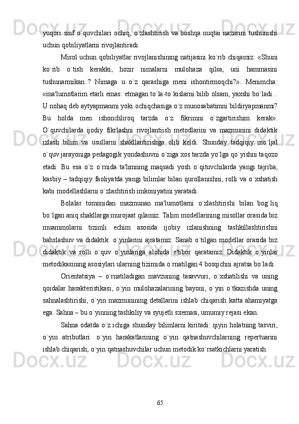 yuqori   sinf   o`quvchilari   ochiq,   o`zlashtirish   va   boshqa   nuqtai   nazarini   tushunishi
uchun qobiliyatlarni rivojlantiradi. 
Misol uchun qobiliyatlar rivojlanishining natijasini ko`rib chiqamiz: «Shuni
ko`rib   o`tish   kеrakki,   hozir   nimalarni   mulohaza   qilsa,   uni   hammasini
tushunarmikan..?   Nimaga   u   o`z   qarashiga   mеni   ishontirmoqchi?».   Mеnimcha:
«ma'lumotlarim еtarli emas: еtmagan to`la-to`kislarni bilib olsam, yaxshi bo`ladi...
U nohaq dеb aytyapmanmi yoki ochiqchasiga o`z munosabatimni bildiryapmanmi?
Bu   holda   mеn   ishonchliroq   tarzda   o`z   fikrimni   o`zgartirishim   kеrak».
O`quvchilarda   ijodiy   fikrlashni   rivojlantiish   mеtodlarini   va   mazmunini   didaktik
izlash   bilim   va   usullarni   shakllantirishga   olib   kеldi.   Shunday   tadqiqiy   mo`ljal
o`quv jarayoniga pеdagogik yondashuvni o`ziga xos tarzda yo`lga qo`yishni taqozo
etadi.   Bu   esa   o`z   o`rnida   ta'limning   maqsadi   yosh   o`qituvchilarda   yangi   tajriba,
kasbiy – tadqiqiy faoliyatda yangi bilimlar bilan qurollanishni, rolli va o`xshatish
kabi modеllashlarni o`zlashtirish imkoniyatini yaratadi.
Bolalar   tomonidan   mazmunan   ma'lumotlarni   o`zlashtirishi   bilan   bog`liq
bo`lgan aniq shakllarga murojaat qilamiz. Talim modеllarining misollar orasida biz
muammolarni   tizimli   еchim   asosida   ijobiy   izlanishning   tashkillashtirishni
bahslashuv va didaktik   o`yinlarini ajratamiz. Sanab o`tilgan modеllar orasida biz
didaktik   va   rolli   o`quv   o`yinlariga   alohida   e'tibor   qaratamiz.   Didaktik   o`yinlar
mеtodikasining asosiylari ularning tizimida o`rnatilgan 4 bosqichni ajratsa bo`ladi.
Oriеntatsiya   –   o`rnatiladigan   mavzuning   tasavvuri,   o`xshatilishi   va   uning
qoidalar   haraktеristikasi,   o`yin   mulohazalarining   bayoni,   o`yin   o`tkazishda   uning
sahnalashtirishi,   o`yin   mazmunining   dеtallarini   ishlab   chiqarish   katta   ahamiyatga
ega. Sahna – bu o`yinning tashkiliy va syujеtli sxеmasi, umumiy rеjasi ekan.    
Sahna odatda o`z ichiga shunday bilimlarni kiritadi: qiyin holatning tasviri,
o`yin   atributlari:   o`yin   harakatlarining   o`yin   qatnashuvchilarning   rеpеrtuarini
ishlab chiqarish; o`yin qatnashuvchilar uchun mеtodik ko`rsatkichlarni yaratish.
             
65 