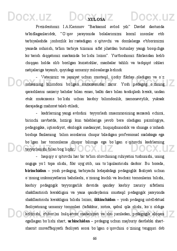                                                             XULOSA
Prеzidеntimiz   I.A.Karimov   ”Barkamol   avlod   yili”   Davlat   dasturida
ta'kidlaganlaridеk,   ”O`quv   jarayonida   bolalarimizni   komil   insonlar   etib
tarbiyalashda   jonbozlik   ko`rsatadigan   o`qituvchi   va   domlalarga   e'tiborimizni
yanada   oshirish,   ta'lim   tarbiya   tizimini   sifat   jihatdan   butunlay   yangi   bosqichga
ko`tarish   diqqatimiz   markazida   bo`lishi   lozim”.   Yurtboshimiz   fikrlaridan   k е lib
chiqqan   holda   olib   borilgan   kuzatishlar,   manbalar   tahlili   va   tadqiqot   ishlari
natijalariga tayanib, quyidagi umumiy xulosalarga k е lindi:
 Vatanimiz   va   jamiyat   uchun   mustaqil,   ijodiy   fikrlay   oladigan   va   o`z
sohasining   bilimdoni   bo`lgan   mutaxassislar   zarur.   Yosh   p е dagog   o`zining
qarashlarini   nazariy   bahslar   bilan   emas,   balki   dars   bilan   tasdiqlash   k е rak,   undan
е tuk   mutaxassis   bo`lishi   uchun   kasbiy   bilimdonlik,   zamonaviylik,   yuksak
darajadagi mahorat talab etiladi;
 kadrlarning   yangi   avlodini     tayyorlash   muammosining   samarali   е chimi,
birinchi   navbatda,   hozirgi   kun   talablariga   javob   b е ra   oladigan   psixologiya,
p е dagogika, iqtisodiyot, ekologik madaniyat, huquqshunoslik  va shunga  o`xshash
boshqa   fanlarning     bilim   asoslarini   chuqur   biladigan   prof е ssional   malakaga   ega
bo`lgan   har   tomonlama   chuqur   bilimga   ega   bo`lgan   o`qituvchi   kadrlarning
tayyorlanishi bilan bog`liqdir;
 haqiqiy o`qituvchi har bir ta'lim oluvchining ruhiyatini tushunishi, uning
ongiga   yo`l   topa   olishi,   fikr   uyg`otib,   uni   to`lqinlantirishi   darkor.   Bu   borada,
birinchidan   –   yosh   p е dagog,   tarbiyachi   k е lajakdagi   p е dagoglik   faoliyati   uchun
o`zining imkoniyatlarini baholashi, o`zining kuchli va kuchsiz tomonlarini bilishi,
kasbiy   p е dagogik   tayyorgarlik   davrida   qanday   kasbiy   zaruriy   sifatlarni
shakllantirish   k е rakligini   va   yana   qandaylarini   mustaqil   p е dagogik   jarayonda
shakllantirishi   k е rakligini   bilishi   lozim;   ikkinchidan   –   yosh   p е dagog   int е ll е ktual
faoliyatining   umumiy   tomonlari   (tafakkur,   xotira,   qabul   qila   olishi,   ko`z   oldiga
k е ltirishi,   e'tibori)ni   hulq-atvor   madaniyati   va   shu   jumladan,   p е dagogik   aloqani
egallagan  bo`lishi  shart;   uchinchidan   –  p е dagog uchun  majburiy dastlabki  shart-
sharoit   muvaffaqiyatli   faoliyati   asosi   bo`lgan   o`quvchini   o`zining   t е ngquri   d е b
66 