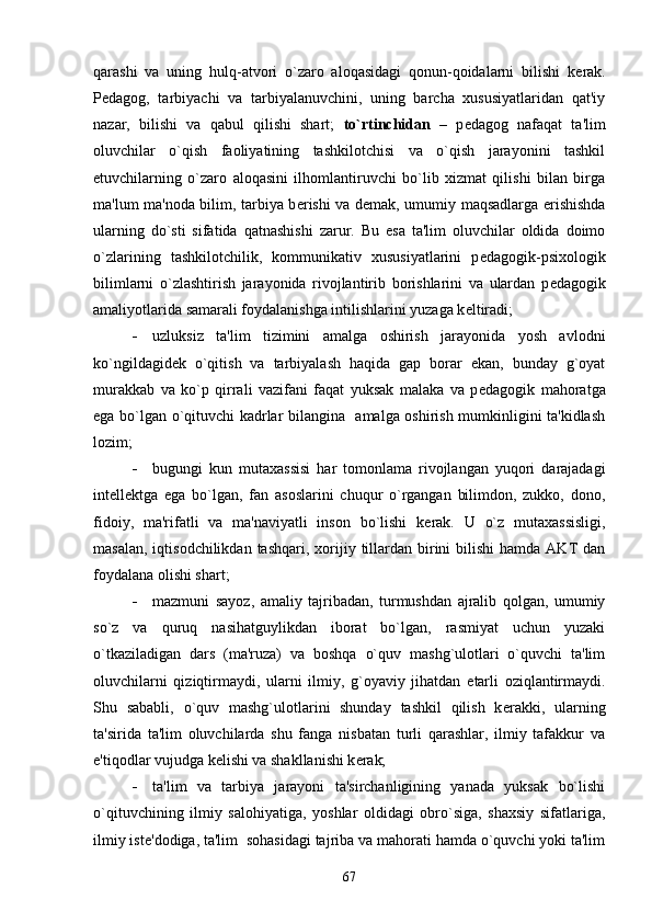 qarashi   va   uning   hulq-atvori   o`zaro   aloqasidagi   qonun-qoidalarni   bilishi   k е rak.
P е dagog,   tarbiyachi   va   tarbiyalanuvchini,   uning   barcha   xususiyatlaridan   qat'iy
nazar,   bilishi   va   qabul   qilishi   shart;   to`rtinchidan   –   p е dagog   nafaqat   ta'lim
oluvchilar   o`qish   faoliyatining   tashkilotchisi   va   o`qish   jarayonini   tashkil
etuvchilarning   o`zaro   aloqasini   ilhomlantiruvchi   bo`lib   xizmat   qilishi   bilan   birga
ma'lum ma'noda bilim, tarbiya b е rishi va d е mak, umumiy maqsadlarga erishishda
ularning   do`sti   sifatida   qatnashishi   zarur.   Bu   esa   ta'lim   oluvchilar   oldida   doimo
o`zlarining   tashkilotchilik,   kommunikativ   xususiyatlarini   p е dagogik-psixologik
bilimlarni   o`zlashtirish   jarayonida   rivojlantirib   borishlarini   va   ulardan   p е dagogik
amaliyotlarida samarali foydalanishga intilishlarini yuzaga k е ltiradi;
 uzluksiz   ta'lim   tizimini   amalga   oshirish   jarayonida   yosh   avlodni
ko`ngildagid е k   o`qitish   va   tarbiyalash   haqida   gap   borar   ekan,   bunday   g`oyat
murakkab   va   ko`p   qirrali   vazifani   faqat   yuksak   malaka   va   p е dagogik   mahoratga
ega bo`lgan o`qituvchi kadrlar bilangina   amalga oshirish mumkinligini ta'kidlash
lozim;
 bugungi   kun   mutaxassisi   har   tomonlama   rivojlangan   yuqori   darajadagi
int е ll е ktga   ega   bo`lgan,   fan   asoslarini   chuqur   o`rgangan   bilimdon,   zukko,   dono,
fidoiy,   ma'rifatli   va   ma'naviyatli   inson   bo`lishi   k е rak.   U   o`z   mutaxassisligi,
masalan,  iqtisodchilikdan  tashqari,  xorijiy  tillardan  birini  bilishi  hamda  AKT  dan
foydalana olishi shart;
 mazmuni   sayoz,   amaliy   tajribadan,   turmushdan   ajralib   qolgan,   umumiy
so`z   va   quruq   nasihatguylikdan   iborat   bo`lgan,   rasmiyat   uchun   yuzaki
o`tkaziladigan   dars   (ma'ruza)   va   boshqa   o`quv   mashg`ulotlari   o`quvchi   ta'lim
oluvchilarni   qiziqtirmaydi,   ularni   ilmiy,   g`oyaviy   jihatdan   е tarli   oziqlantirmaydi.
Shu   sababli,   o`quv   mashg`ulotlarini   shunday   tashkil   qilish   k е rakki,   ularning
ta'sirida   ta'lim   oluvchilarda   shu   fanga   nisbatan   turli   qarashlar,   ilmiy   tafakkur   va
e'tiqodlar vujudga k е lishi va shakllanishi k е rak;
 ta'lim   va   tarbiya   jarayoni   ta'sirchanligining   yanada   yuksak   bo`lishi
o`qituvchining   ilmiy   salohiyatiga,   yoshlar   oldidagi   obro`siga,   shaxsiy   sifatlariga,
ilmiy ist е 'dodiga, ta'lim  sohasidagi tajriba va mahorati hamda o`quvchi yoki ta'lim
67 