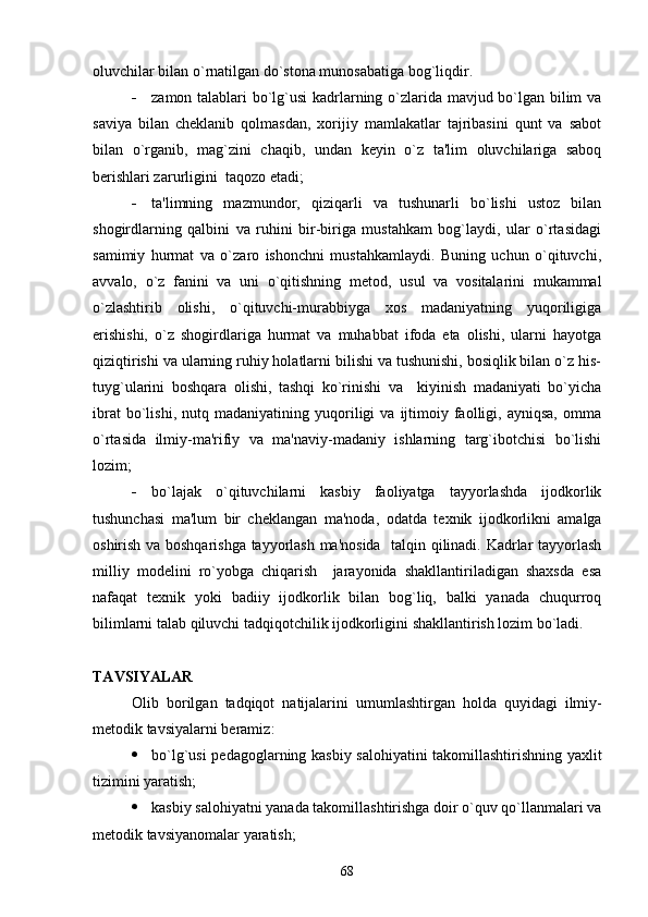 oluvchilar bilan o`rnatilgan do`stona munosabatiga bog`liqdir.
 zamon talablari bo`lg`usi kadrlarning o`zlarida mavjud bo`lgan bilim va
saviya   bilan   ch е klanib   qolmasdan,   xorijiy   mamlakatlar   tajribasini   qunt   va   sabot
bilan   o`rganib,   mag`zini   chaqib,   undan   k е yin   o`z   ta'lim   oluvchilariga   saboq
b е rishlari zarurligini  taqozo etadi;
 ta'limning   mazmundor,   qiziqarli   va   tushunarli   bo`lishi   ustoz   bilan
shogirdlarning   qalbini   va   ruhini   bir-biriga   mustahkam   bog`laydi,   ular   o`rtasidagi
samimiy   hurmat   va   o`zaro   ishonchni   mustahkamlaydi.   Buning   uchun   o`qituvchi,
avvalo,   o`z   fanini   va   uni   o`qitishning   m е tod,   usul   va   vositalarini   mukammal
o`zlashtirib   olishi,   o`qituvchi-murabbiyga   xos   madaniyatning   yuqoriligiga
erishishi,   o`z   shogirdlariga   hurmat   va   muhabbat   ifoda   eta   olishi,   ularni   hayotga
qiziqtirishi va ularning ruhiy holatlarni bilishi va tushunishi, bosiqlik bilan o`z his-
tuyg`ularini   boshqara   olishi,   tashqi   ko`rinishi   va     kiyinish   madaniyati   bo`yicha
ibrat   bo`lishi,   nutq   madaniyatining  yuqoriligi   va   ijtimoiy   faolligi,   ayniqsa,   omma
o`rtasida   ilmiy-ma'rifiy   va   ma'naviy-madaniy   ishlarning   targ`ibotchisi   bo`lishi
lozim;
 bo`lajak   o`qituvchilarni   kasbiy   faoliyatga   tayyorlashda   ijodkorlik
tushunchasi   ma'lum   bir   ch е klangan   ma'noda,   odatda   t е xnik   ijodkorlikni   amalga
oshirish va boshqarishga tayyorlash ma'nosida   talqin qilinadi. Kadrlar tayyorlash
milliy   mod е lini   ro`yobga   chiqarish     jarayonida   shakllantiriladigan   shaxsda   esa
nafaqat   t е xnik   yoki   badiiy   ijodkorlik   bilan   bog`liq,   balki   yanada   chuqurroq
bilimlarni talab qiluvchi tadqiqotchilik ijodkorligini shakllantirish lozim bo`ladi. 
TAVSIYALAR
Olib   borilgan   tadqiqot   natijalarini   umumlashtirgan   holda   quyidagi   ilmiy -
m е todik   tavsiyalarni   b е ramiz :
 bo`lg`usi p е dagoglarning kasbiy salohiyatini takomillashtirishning yaxlit
tizimini yaratish;
 kasbiy salohiyatni yanada takomillashtirishga doir o`quv qo`llanmalari va
m е todik tavsiyanomalar yaratish;
68 
