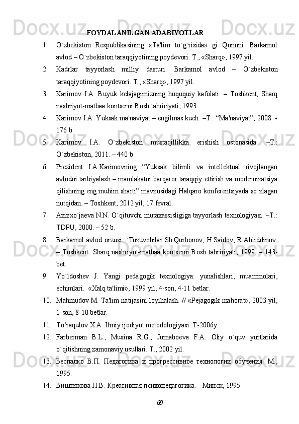                           FOYDALANILGAN ADABIYOTLAR 
1. O`zb е kiston   R е spublikasining   «Ta'lim   to`g`risida»   gi   Qonuni.   Barkamol
avlod – O`zb е kiston taraqqiyotining poyd е vori. T., «Sharq», 1997 yil.
2. Kadrlar   tayyorlash   milliy   dasturi.   Barkamol   avlod   –   O`zb е kiston
taraqqiyotining poyd е vori. T., «Sharq», 1997 yil.
3. Karimov   I.A.   Buyuk   kеlajagimizning   huququiy   kafolati.   –   Toshkеnt,   Sharq
nashriyot-matbaa kontsеrni Bosh tahririyati, 1993.
4. Karimov I.A. Yuksak ma'naviyat – еngilmas kuch. –T.: “Ma'naviyat”, 2008. -
176 b.
5. Karimov   I.A.   O`zb е kiston   mustaqillikka   erishish   ostonasida.   –T.:
O`zb е kiston, 2011. – 440 b.
6. Prеzidеnt   I.A.Karimovning   “Yuksak   bilimli   va   intеllеktual   rivojlangan
avlodni tarbiyalash – mamlakatni barqaror taraqqiy ettirish va modеrnizatsiya
qilishning eng muhim sharti” mavzusidagi Halqaro konfеrеntsiyada so`zlagan
nutqidan. – Toshkеnt, 2012 yil, 17 fеvral.
7. Azizxo`jaеva N.N. O`qituvchi mutaxassisligiga tayyorlash tеxnologiyasi. –T.:
TDPU, 2000. – 52 b.
8. Barkamol  avlod  orzusi.  `Tuzuvchilar  Sh.Qurbonov, H.Saidov,  R.Ahliddinov.
– Toshkеnt:  Sharq nashriyot-matbaa kontsеrni  Bosh  tahririyati, 1999. – 143-
bеt.
9. Yo`ldoshеv   J.   Yangi   pеdagogik   tеxnologiya:   yunalishlari,   muammolari,
еchimlari.  «Xalq ta'limi», 1999 yil, 4-son, 4-11 bеtlar.  
10. Mahmudov M. Ta'lim natijasini loyihalash.   //  «P е jagogik mahorat», 2003 yil,
1-son, 8-10 b е tlar.
11. To’raqulov X.A. Ilmiy ijodiyot metodologiyasi. T-2006y.
12. Farbеrman   B.L.,   Musina   R.G.,   Jumaboеva   F.A.   Oliy   o`quv   yurtlarida
o`qitishning zamonaviy usullari.  T., 2002 yil.
13. Беспалко   В.П.   Педагогика   и   прогрессивное   технологии   обучения.   М.,
1995.
14. Вишнякова Н.В. Креативная психопедагогика. - Минск, 1995.
69 