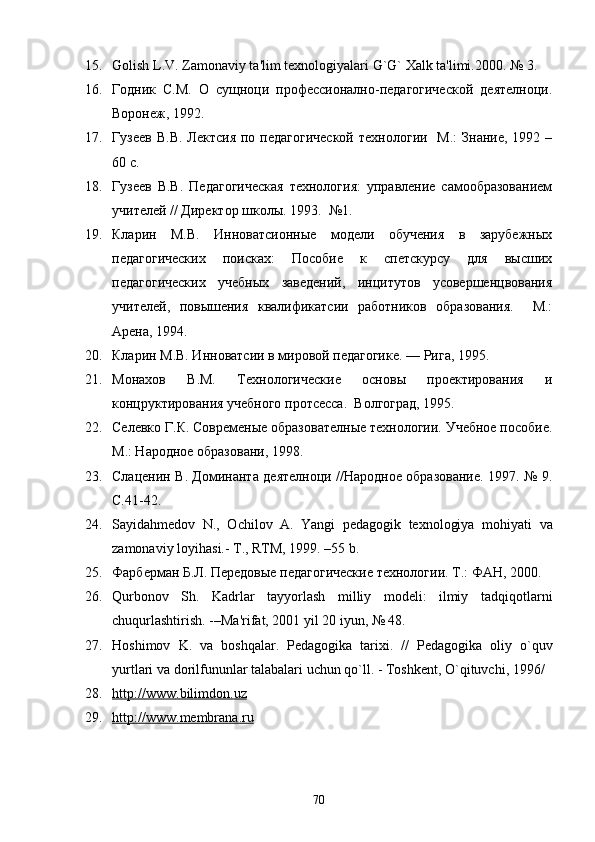 15. Golish   L . V .  Zamonaviy   ta ' lim   t е xnologiyalari   G ` G `  Xalk   ta ' limi .2000. № 3.  
16. Годник   С.М.   О   сущноци   профессионално-педагогической   деятелноци.
Воронеж, 1992.
17. Гузеев  В.В.  Лектсия   по  педагогической  технологии     М.:   Знание, 1992  –
60 с.
18. Гузеев   В.В.   Педагогическая   технология:   управление   самообразованием
учителей // Директор школы. 1993.  №1. 
19. Кларин   М.В.   Инноватсионные   модели   обучения   в   зарубежных
педагогических   поисках:   Пособие   к   спетскурсу   для   высших
педагогических   учебных   заведений,   инцитутов   усовершенцвования
учителей,   повышения   квалификатсии   работников   образования.     М.:
Арена, 1994.
20. Кларин М.В. Инноватсии в мировой педагогике. — Рига, 1995.
21. Монахов   В.М.   Технологические   основы   проектирования   и
концруктирования учебного протсесса.  Волгоград, 1995.
22. Селевко Г.К. Современые образователные технологии. Учебное пособие.
М.: Народное образовани, 1998.
23. Слаценин В. Доминанта деятелноци //Народное образование. 1997. № 9.
С.41-42.
24. Sayida h mеdov   N.,   Ochilov   A.   Yangi   pеdagogik   tеxnologiya   mo h iyati   va
zamonaviy loyi h asi.- T., RTM, 1999. –55 b.
25. Фарберман Б.Л. Передовые педагогические технологии. Т.: ФАН, 2000.
26. Q urbonov   Sh.   Kadrlar   tayyorlash   milliy   modеli:   ilmiy   tad q i q otlarni
chu q urlashtirish. -–Ma'rifat, 2001 yil 20 iyun, № 48.
27. Hoshimov   K .   va   boshqalar .   P е dagogika   tarixi .   //   P е dagogika   oliy   o ` quv
yurtlari   va   dorilfununlar   talabalari   uchun   qo ` ll . -  Toshk е nt ,  O ` qituvchi , 1996/ 
28. http    ://    www    .   bilimdon    .   uz   
29. http    ://    www    .   membrana    .   ru   
70 