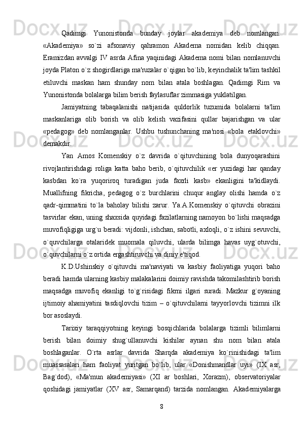 Qadimgi   Yunonistonda   bunday   joylar   akad е miya   d е b   nomlangan.
«Akad е miya»   so`zi   afsonaviy   qahramon   Akad е ma   nomidan   k е lib   chiqqan.
Eramizdan   avvalgi   IV   asrda   Afina   yaqinidagi   Akad е ma   nomi   bilan   nomlanuvchi
joyda Platon o`z shogirdlariga ma'ruzalar o`qigan bo`lib, k е yinchalik ta'lim tashkil
etiluvchi   maskan   ham   shunday   nom   bilan   atala   boshlagan.   Qadimgi   Rim   va
Yunonistonda bolalarga bilim b е rish faylasuflar zimmasiga yuklatilgan.
Jamiyatning   tabaqalanishi   natijasida   quldorlik   tuzumida   bolalarni   ta'lim
maskanlariga   olib   borish   va   olib   k е lish   vazifasini   qullar   bajarishgan   va   ular
«p е dagog»   d е b   nomlanganlar.   Ushbu   tushunchaning   ma'nosi   «bola   е taklovchi»
d е makdir.
Yan   Amos   Kom е nskiy   o`z   davrida   o`qituvchining   bola   dunyoqarashini
rivojlantirishdagi   roliga   katta   baho   b е rib,   o`qituvchilik   « е r   yuzidagi   har   qanday
kasbdan   ko`ra   yuqoriroq   turadigan   juda   faxrli   kasb»   ekanligini   ta'kidlaydi.
Muallifning   fikricha,   p е dagog   o`z   burchlarini   chuqur   anglay   olishi   hamda   o`z
qadr-qimmatini   to`la   baholay   bilishi   zarur.   Ya.A.Kom е nskiy   o`qituvchi   obrazini
tasvirlar ekan, uning shaxsida quyidagi fazilatlarning namoyon bo`lishi maqsadga
muvofiqligiga urg`u b е radi: vijdonli, ishchan, sabotli, axloqli, o`z ishini s е vuvchi,
o`quvchilarga   otalarid е k   muomala   qiluvchi,   ularda   bilimga   havas   uyg`otuvchi,
o`quvchilarni o`z ortida ergashtiruvchi va diniy e'tiqod.
K.D.Ushinskiy   o`qituvchi   ma'naviyati   va   kasbiy   faoliyatiga   yuqori   baho
b е radi hamda ularning kasbiy malakalarini doimiy ravishda takomilashtirib borish
maqsadga   muvofiq   ekanligi   to`g`risidagi   fikrni   ilgari   suradi.   Mazkur   g`oyaning
ijtimoiy   ahamiyatini   tasdiqlovchi   tizim   –   o`qituvchilarni   tayyorlovchi   tizimni   ilk
bor asoslaydi.
Tarixiy   taraqqiyotning   k е yingi   bosqichlarida   bolalarga   tizimli   bilimlarni
b е rish   bilan   doimiy   shug`ullanuvchi   kishilar   aynan   shu   nom   bilan   atala
boshlaganlar.   O`rta   asrlar   davrida   Sharqda   akad е miya   ko`rinishidagi   ta'lim
muassasalari   ham   faoliyat   yuritgan   bo`lib,   ular   «Donishmandlar   uyi»   (IX   asr,
Bag`dod),   «Ma'mun   akad е miyasi»   (XI   ar   boshlari,   Xorazm),   obs е rvatoriyalar
qoshidagi   jamiyatlar   (XV   asr,   Samarqand)   tarzida   nomlangan.   Akad е miyalarga
8 