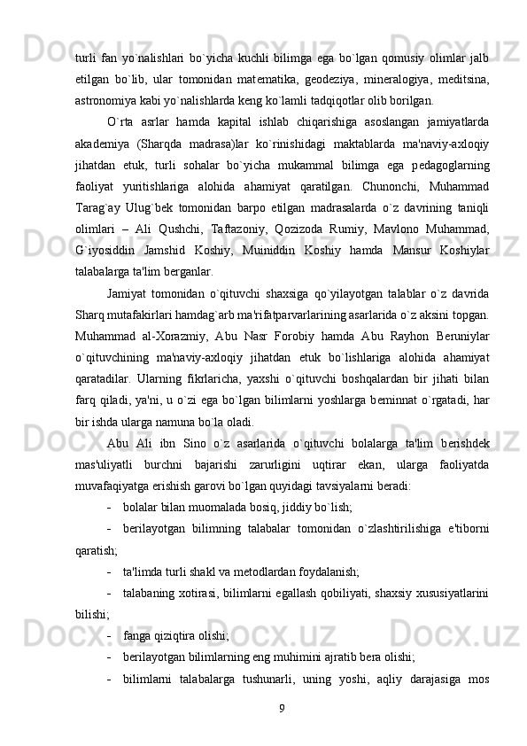 turli   fan   yo`nalishlari   bo`yicha   kuchli   bilimga   ega   bo`lgan   qomusiy   olimlar   jalb
etilgan   bo`lib,   ular   tomonidan   mat е matika,   g е od е ziya,   min е ralogiya,   m е ditsina,
astronomiya kabi yo`nalishlarda k е ng ko`lamli tadqiqotlar olib borilgan.
O`rta   asrlar   hamda   kapital   ishlab   chiqarishiga   asoslangan   jamiyatlarda
akad е miya   (Sharqda   madrasa)lar   ko`rinishidagi   maktablarda   ma'naviy-axloqiy
jihatdan   е tuk,   turli   sohalar   bo`yicha   mukammal   bilimga   ega   p е dagoglarning
faoliyat   yuritishlariga   alohida   ahamiyat   qaratilgan.   Chunonchi,   Muhammad
Tarag`ay   Ulug`b е k   tomonidan   barpo   etilgan   madrasalarda   o`z   davrining   taniqli
olimlari   –   Ali   Qushchi,   Taftazoniy,   Qozizoda   Rumiy,   Mavlono   Muhammad,
G`iyosiddin   Jamshid   Koshiy,   Muiniddin   Koshiy   hamda   Mansur   Koshiylar
talabalarga ta'lim b е rganlar.
Jamiyat   tomonidan   o`qituvchi   shaxsiga   qo`yilayotgan   talablar   o`z   davrida
Sharq mutafakirlari hamdag`arb ma'rifatparvarlarining asarlarida o`z aksini topgan.
Muhammad   al-Xorazmiy,   Abu   Nasr   Forobiy   hamda   Abu   Rayhon   B е runiylar
o`qituvchining   ma'naviy-axloqiy   jihatdan   е tuk   bo`lishlariga   alohida   ahamiyat
qaratadilar.   Ularning   fikrlaricha,   yaxshi   o`qituvchi   boshqalardan   bir   jihati   bilan
farq  qiladi,  ya'ni,  u  o`zi  ega  bo`lgan  bilimlarni  yoshlarga   b е minnat   o`rgatadi,  har
bir ishda ularga namuna bo`la oladi.
Abu   Ali   ibn   Sino   o`z   asarlarida   o`qituvchi   bolalarga   ta'lim   b е rishd е k
mas'uliyatli   burchni   bajarishi   zarurligini   uqtirar   ekan,   ularga   faoliyatda
muvafaqiyatga erishish garovi bo`lgan quyidagi tavsiyalarni b е radi:
 bolalar bilan muomalada bosiq, jiddiy bo`lish;
 b е rilayotgan   bilimning   talabalar   tomonidan   o`zlashtirilishiga   e'tiborni
qaratish;
 ta'limda turli shakl va m е todlardan foydalanish;
 talabaning xotirasi, bilimlarni egallash qobiliyati, shaxsiy xususiyatlarini
bilishi;
 fanga qiziqtira olishi;
 b е rilayotgan bilimlarning eng muhimini ajratib b е ra olishi;
 bilimlarni   talabalarga   tushunarli,   uning   yoshi,   aqliy   darajasiga   mos
9 