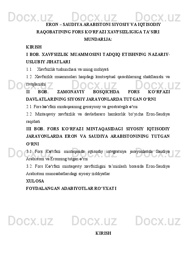 ERON – SAUDIYA ARABISTONI SIYOSIY VA IQTISODIY
RAQOBATINING FORS KO‘RFAZI XAVFSIZLIGIGA TA’SIRI  
MUNDARIJA:
KIRISH
I   BOB.   XAVFSIZLIK   MUAMMOSINI   TADQIQ   ETISHNING   NAZARIY-
USLUBIY JIHATLARI
1.1. Xavfsizlik tushunchasi va uning mohiyati
1.2.   Xavfsizlik   muammolari   haqidagi   kontseptual   qarashlarning   shakllanishi   va
rivojlanishi
II   BOB.   ZAMONAVIY   BOSQICHDA   FORS   KO‘RFAZI
DAVLATLARINING SIYOSIY JARAYONLARDA TUTGAN O‘RNI
2.1. Fors k o‘ rfazi mintaqasining geosiyosiy va geostrategik  o‘ rni
2.2.   Mintaqaviy   xavfsizlik   va   davlatlararo   hamkorlik   bo‘yicha   Eron-Saudiya
raqobati
III   BOB.   FORS   KO‘RFAZI   MINTAQASIDAGI   SIYOSIY   IQTISODIY
JARAYONLARDA   ERON   VA   SAUDIYA   ARABISTONINING   TUTGAN
O‘RNI
3.1   Fors   K o‘ rfazi   mintaqasida   iqtisodiy   integratsiya   jarayonlarida   Saudiya
Arabistoni va Eronning tutgan  o‘ rni
3.2.   Fors   K o‘ rfazi   mintaqaviy   xavfsizligini   ta’minlash   borasida   Eron-Saudiya
Arabistoni munosabatlaridagi siyosiy ziddiyatlar
XULOSA
FOYDALANGAN ADABIYOTLAR RO‘YXATI
KIRISH 