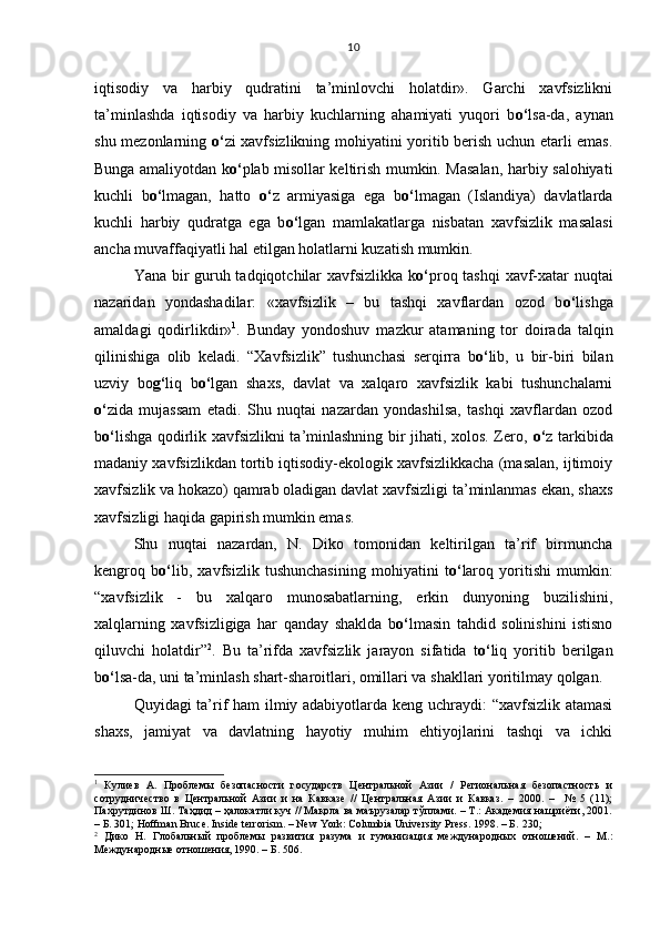 iqtisodiy   va   harbiy   qudratini   ta’minlovchi   holatdir».   Garchi   xavfsizlikni
ta’minlashda   iqtisodiy   va   harbiy   kuchlarning   ahamiyati   yuqori   b o‘ lsa-da,   aynan
shu mezonlarning   o‘ zi xavfsizlikning mohiyatini yoritib berish uchun etarli emas.
Bunga amaliyotdan k o‘ plab misollar keltirish mumkin. Masalan, harbiy salohiyati
kuchli   b o‘ lmagan,   hatto   o‘ z   armiyasiga   ega   b o‘ lmagan   (Islandiya)   davlatlarda
kuchli   harbiy   qudratga   ega   b o‘ lgan   mamlakatlarga   nisbatan   xavfsizlik   masalasi
ancha muvaffaqiyatli hal etilgan holatlarni kuzatish mumkin.
Yana bir guruh tadqiqotchilar xavfsizlikka k o‘ proq tashqi xavf-xatar nuqtai
nazaridan   yondashadilar:   «xavfsizlik   –   bu   tashqi   xavflardan   ozod   b o‘ lishga
amaldagi   qodirlikdir» 1
.   Bunday   yondoshuv   mazkur   atamaning   tor   doirada   talqin
qilinishiga   olib   keladi.   “Xavfsizlik”   tushunchasi   serqirra   b o‘ lib,   u   bir-biri   bilan
uzviy   bo g‘ liq   b o‘ lgan   shaxs,   davlat   va   xalqaro   xavfsizlik   kabi   tushunchalarni
o‘ zida   mujassam   etadi.   Shu   nuqtai   nazardan   yondashilsa,   tashqi   xavflardan   ozod
b o‘ lishga qodirlik xavfsizlikni ta’minlashning bir jihati, xolos. Zero,   o‘ z tarkibida
madaniy xavfsizlikdan tortib iqtisodiy-ekologik xavfsizlikkacha (masalan, ijtimoiy
xavfsizlik va hokazo) qamrab oladigan davlat xavfsizligi ta’minlanmas ekan, shaxs
xavfsizligi haqida gapirish mumkin emas. 
Shu   nuqtai   nazardan,   N.   Diko   tomonidan   keltirilgan   ta’rif   birmuncha
kengroq   b o‘ lib,   xavfsizlik   tushunchasining   mohiyatini   t o‘ laroq   yoritishi   mumkin:
“xavfsizlik   -   bu   xalqaro   munosabatlarning,   erkin   dunyoning   buzilishini,
xalqlarning   xavfsizligiga   har   qanday   shaklda   b o‘ lmasin   tahdid   solinishini   istisno
qiluvchi   holatdir” 2
.   Bu   ta’rifda   xavfsizlik   jarayon   sifatida   t o‘ liq   yoritib   berilgan
b o‘ lsa-da, uni ta’minlash shart-sharoitlari, omillari va shakllari yoritilmay qolgan. 
Quyidagi ta’rif ham ilmiy adabiyotlarda keng uchraydi: “xavfsizlik atamasi
shaxs,   jamiyat   va   davlatning   hayotiy   muhim   ehtiyojlarini   tashqi   va   ichki
1
  Кулиев   А.   Проблемы   безопасности   государств   Центральной   Азии   /   Региональная   безопастность   и
сотрудничество   в   Центральной   Азии   и   на   Кавказе   //   Центральная   Азии   и   Кавказ.   –   2000.   –     №   5   (11);
Пахрутдинов Ш. Таҳдид – ҳалокатли куч // Мақола ва маърузалар тўплами. – Т.: Академия нашриёти, 2001.
– Б. 301; Hoffman Bruce. Inside terrorism. – New York: Columbia University Press. 1998. – Б.  230 ;
2
  Дико   Н.   Глобальный   проблемы   развития   разума   и   гуманизация   международных   отношений.   –   М.:
Международные отношения, 1990. – Б. 506.  10
