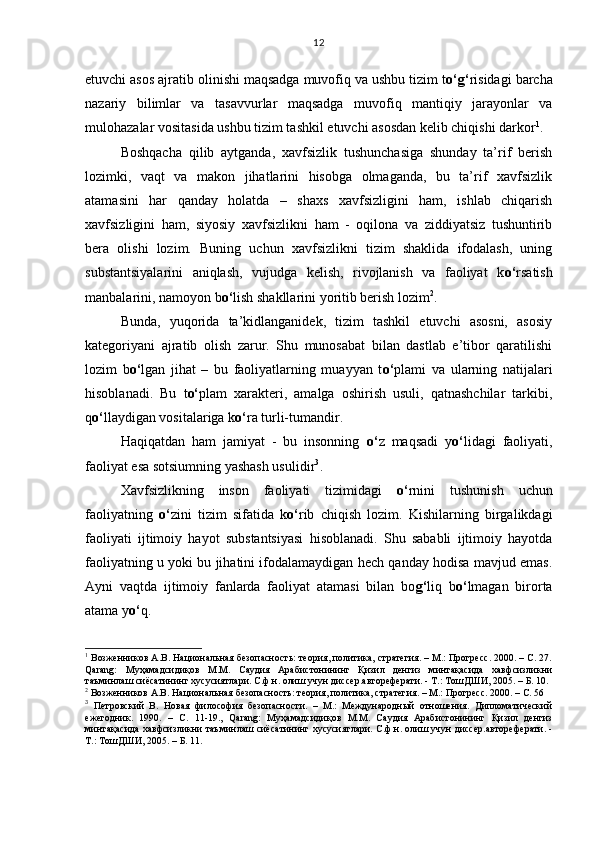 etuvchi asos ajratib olinishi maqsadga muvofiq va ushbu tizim t o‘g‘ risidagi barcha
nazariy   bilimlar   va   tasavvurlar   maqsadga   muvofiq   mantiqiy   jarayonlar   va
mulohazalar vositasida ushbu tizim tashkil etuvchi asosdan kelib chiqishi darkor 1
.
Boshqacha   qilib   aytganda,   xavfsizlik   tushunchasiga   shunday   ta’rif   berish
lozimki,   vaqt   va   makon   jihatlarini   hisobga   olmaganda,   bu   ta’rif   xavfsizlik
atamasini   har   qanday   holatda   –   shaxs   xavfsizligini   ham,   ishlab   chiqarish
xavfsizligini   ham,   siyosiy   xavfsizlikni   ham   -   oqilona   va   ziddiyatsiz   tushuntirib
bera   olishi   lozim.   Buning   uchun   xavfsizlikni   tizim   shaklida   ifodalash,   uning
substantsiyalarini   aniqlash,   vujudga   kelish,   rivojlanish   va   faoliyat   k o‘ rsatish
manbalarini, namoyon b o‘ lish shakllarini yoritib berish lozim 2
. 
Bunda,   yuqorida   ta’kidlanganidek,   tizim   tashkil   etuvchi   asosni,   asosiy
kategoriyani   ajratib   olish   zarur.   Shu   munosabat   bilan   dastlab   e’tibor   qaratilishi
lozim   b o‘ lgan   jihat   –   bu   faoliyatlarning   muayyan   t o‘ plami   va   ularning   natijalari
hisoblanadi.   Bu   t o‘ plam   xarakteri,   amalga   oshirish   usuli,   qatnashchilar   tarkibi,
q o‘ llaydigan vositalariga k o‘ ra turli-tumandir. 
Haqiqatdan   ham   jamiyat   -   bu   insonning   o‘ z   maqsadi   y o‘ lidagi   faoliyati,
faoliyat esa sotsiumning yashash usulidir 3
. 
Xavfsizlikning   inson   faoliyati   tizimidagi   o‘ rnini   tushunish   uchun
faoliyatning   o‘ zini   tizim   sifatida   k o‘ rib   chiqish   lozim.   Kishilarning   birgalikdagi
faoliyati   ijtimoiy   hayot   substantsiyasi   hisoblanadi.   Shu   sababli   ijtimoiy   hayotda
faoliyatning u yoki bu jihatini ifodalamaydigan hech qanday hodisa mavjud emas.
Ayni   vaqtda   ijtimoiy   fanlarda   faoliyat   atamasi   bilan   bo g‘ liq   b o‘ lmagan   birorta
atama y o‘ q.
1
 Возженников А.В. Национальная безопасность: теория, политика, стратегия. – М.: Прогресс. 2000. – С. 27.
Qarang:   Муҳамадсидиқов   М.М.   Саудия   Арабистонининг   Қизил   денгиз   минтақасида   хавфсизликни
таъминлаш сиёсатининг хусусиятлари. С.ф.н. олиш учун диссер.автореферати. - Т.: ТошДШИ, 2005 . –  Б. 10.
2
 Возженников А.В. Национальная безопасность: теория, политика, стратегия. – М.: Прогресс. 2000. – С. 56
3
  Петровский   В.   Новая   философия   безопасности.   –   М.:   Международный   отношения.   Дипломатический
ежегодник.   1990.   –   С.   11-19.,   Qarang:   Муҳамадсидиқов   М.М.   Саудия   Арабистонининг   Қизил   денгиз
минтақасида хавфсизликни таъминлаш сиёсатининг хусусиятлари.  С.ф.н. олиш учун диссер.автореферати. -
Т.: ТошДШИ, 2005 . – Б. 11. 12