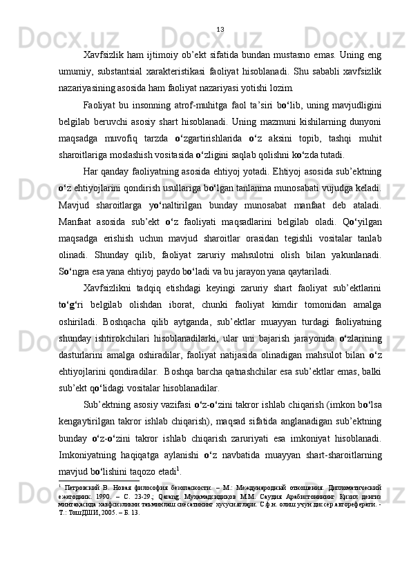 Xavfsizlik   ham   ijtimoiy   ob’ekt   sifatida   bundan   mustasno   emas.   Uning   eng
umumiy,   substantsial   xarakteristikasi   faoliyat   hisoblanadi.   Shu   sababli   xavfsizlik
nazariyasining asosida ham faoliyat nazariyasi yotishi lozim. 
Faoliyat   bu   insonning   atrof-muhitga   faol   ta’siri   b o‘ lib,   uning   mavjudligini
belgilab   beruvchi   asosiy   shart   hisoblanadi.   Uning   mazmuni   kishilarning   dunyoni
maqsadga   muvofiq   tarzda   o‘ zgartirishlarida   o‘ z   aksini   topib,   tashqi   muhit
sharoitlariga moslashish vositasida  o‘ zligini saqlab qolishni k o‘ zda tutadi.
Har qanday faoliyatning asosida ehtiyoj yotadi. Ehtiyoj asosida sub’ektning
o‘ z ehtiyojlarini qondirish usullariga b o‘ lgan tanlanma munosabati vujudga keladi.
Mavjud   sharoitlarga   y o‘ naltirilgan   bunday   munosabat   manfaat   deb   ataladi.
Manfaat   asosida   sub’ekt   o‘ z   faoliyati   maqsadlarini   belgilab   oladi.   Q o‘ yilgan
maqsadga   erishish   uchun   mavjud   sharoitlar   orasidan   tegishli   vositalar   tanlab
olinadi.   Shunday   qilib,   faoliyat   zaruriy   mahsulotni   olish   bilan   yakunlanadi.
S o‘ ngra esa yana ehtiyoj paydo b o‘ ladi va bu jarayon yana qaytariladi. 
Xavfsizlikni   tadqiq   etishdagi   keyingi   zaruriy   shart   faoliyat   sub’ektlarini
t o‘g‘ ri   belgilab   olishdan   iborat,   chunki   faoliyat   kimdir   tomonidan   amalga
oshiriladi.   Boshqacha   qilib   aytganda,   sub’ektlar   muayyan   turdagi   faoliyatning
shunday   ishtirokchilari   hisoblanadilarki,   ular   uni   bajarish   jarayonida   o‘ zlarining
dasturlarini   amalga   oshiradilar,   faoliyat   natijasida   olinadigan   mahsulot   bilan   o‘ z
ehtiyojlarini qondiradilar.   Boshqa barcha qatnashchilar esa sub’ektlar emas, balki
sub’ekt q o‘ lidagi vositalar hisoblanadilar. 
Sub’ektning asosiy vazifasi   o‘ z- o‘ zini takror ishlab chiqarish (imkon b o‘ lsa
kengaytirilgan   takror   ishlab   chiqarish),   maqsad   sifatida   anglanadigan   sub’ektning
bunday   o‘ z- o‘ zini   takror   ishlab   chiqarish   zaruriyati   esa   imkoniyat   hisoblanadi.
Imkoniyatning   haqiqatga   aylanishi   o‘ z   navbatida   muayyan   shart-sharoitlarning
mavjud b o‘ lishini taqozo etadi 1
. 
1
  Петровский   В.   Новая   философия   безопасности.   –   М.:   Международный   отношения.   Дипломатический
ежегодник.   1990.   –   С.   23-29.;   Qarang.   Муҳамадсидиқов   М.М.   Саудия   Арабистонининг   Қизил   денгиз
минтақасида хавфсизликни таъминлаш сиёсатининг хусусиятлари. С.ф.н. олиш учун диссер.автореферати. -
Т.: ТошДШИ, 2005 .  – Б. 13. 13 