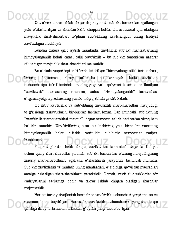 O‘ z- o‘ zini takror ishlab chiqarish jarayonida sub’ekt  tomonidan egallangan
yoki   o‘ zlashtirilgan   va   shundan   kelib   chiqqan   holda,   ularni   nazorat   qila   oladigan
mavjudlik   shart-sharoitlari   t o‘ plami   sub’ektning   xavfsizligini,   uning   faoliyat
xavfsizligini ifodalaydi.
Bundan   xulosa   qilib   aytish   mumkinki,   xavfsizlik   sub’ekt   manfaatlarining
himoyalanganlik   holati   emas,   balki   xavfsizlik   –   bu   sub’ekt   tomonidan   nazorat
qilinadigan mavjudlik shart-sharoitlari majmuidir. 
Bu  o‘ rinda yuqoridagi ta’riflarda keltirilgan “himoyalanganlik” tushunchasi,
bizning   fikrimizcha,   ilmiy   tushuncha   hisoblanmaydi,   balki   xavfsizlik
tushunchasiga   ta’rif   berishda   tavtologiyaga   y o‘ l   q o‘ ymaslik   uchun   q o‘ llanilgan
“xavfsizlik”   atamasining   sinonimi,   xolos.   “Himoyalanganlik”   tushunchasi
o‘ rganilayotgan predmetning yuzaki tadqiq etilishiga olib keladi.
Ob’ektiv   xavfsizlik   va   sub’ektning   xavfsizlik   shart-sharoitlari   mavjudligi
t o‘g‘ risidagi   tasavvurlarini   bir-biridan   farqlash   lozim.   Gap   shundaki,   sub’ektning
“xavfsizlik shart-sharoitlari mavjud”, degan tasavvuri aslida haqiqatdan yiroq ham
b o‘ lishi   mumkin.   Xavfsizlikning   biror   bir   kishining   yoki   biror   bir   narsaning
himoyalanganlik   holati   sifatida   yoritilishi   sub’ektiv   tasavvurlar   natijasi
hisoblanadi. 
Yuqoridagilardan   kelib   chiqib,   xavfsizlikni   ta’minlash   deganda   faoliyat
uchun   qulay   shart-sharoitlar   yaratish,   sub’ekt   tomonidan   o‘ zining   mavjudligining
zaruriy   shart-sharoitlarini   egallash,   o‘ zlashtirish   jarayonini   tushunish   mumkin.
Sub’ekt xavfizligini ta’minlash uning manfaatlari,  o‘ z oldiga q o‘ yilgan maqsadlari
amalga   oshadigan   shart-sharoitlarni   yaratishdir.   Demak,   xavfsizlik   sub’ektlar   o‘ z
qadriyatlarini   saqlashga   qodir   va   takror   ishlab   chiqara   oladigan   sharoitlar
majmuasidir.
Har bir tarixiy rivojlanish bosqichida xavfsizlik tushunchasi yangi ma’no va
mazmun   bilan   boyitilgan.   Har   safar   xavfsizlik   tushunchasini   yangicha   talqin
qilishga ilmiy tortishuvlar, tafakkur,  g‘ oyalar jangi sabab b o‘ lgan. 14 