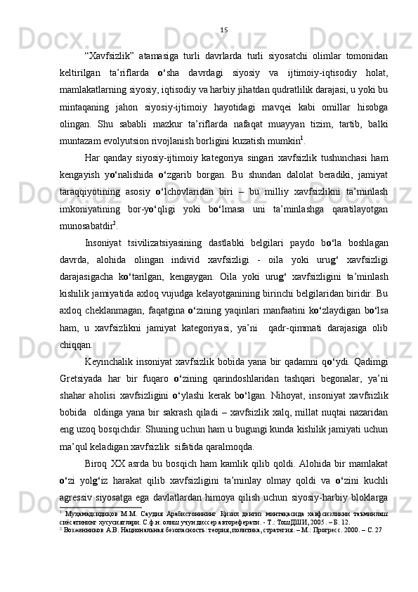 “Xavfsizlik”   atamasiga   turli   davrlarda   turli   siyosatchi   olimlar   tomonidan
keltirilgan   ta’riflarda   o‘ sha   davrdagi   siyosiy   va   ijtimoiy-iqtisodiy   holat,
mamlakatlarning siyosiy, iqtisodiy va harbiy jihatdan qudratlilik darajasi, u yoki bu
mintaqaning   jahon   siyosiy-ijtimoiy   hayotidagi   mavqei   kabi   omillar   hisobga
olingan.   Shu   sababli   mazkur   ta’riflarda   nafaqat   muayyan   tizim,   tartib,   balki
muntazam evolyutsion rivojlanish borligini kuzatish mumkin 1
.
Har   qanday   siyosiy-ijtimoiy   kategoriya   singari   xavfsizlik   tushunchasi   ham
kengayish   y o‘ nalishida   o‘ zgarib   borgan.   Bu   shundan   dalolat   beradiki,   jamiyat
taraqqiyotining   asosiy   o‘ lchovlaridan   biri   –   bu   milliy   xavfsizlikni   ta’minlash
imkoniyatining   bor-y o‘ qligi   yoki   b o‘ lmasa   uni   ta’minlashga   qaratilayotgan
munosabatdir 2
.
Insoniyat   tsivilizatsiyasining   dastlabki   belgilari   paydo   b o‘ la   boshlagan
davrda,   alohida   olingan   individ   xavfsizligi   -   oila   yoki   uru g‘   xavfsizligi
darajasigacha   k o‘ tarilgan,   kengaygan.   Oila   yoki   uru g‘   xavfsizligini   ta’minlash
kishilik jamiyatida axloq vujudga kelayotganining birinchi belgilaridan biridir. Bu
axloq   cheklanmagan,   faqatgina   o‘ zining   yaqinlari   manfaatini   k o‘ zlaydigan   b o‘ lsa
ham,   u   xavfsizlikni   jamiyat   kategoriyasi,   ya’ni     qadr-qimmati   darajasiga   olib
chiqqan. 
Keyinchalik  insoniyat   xavfsizlik  bobida  yana  bir   qadamni  q o‘ ydi. Qadimgi
Gretsiyada   har   bir   fuqaro   o‘ zining   qarindoshlaridan   tashqari   begonalar,   ya’ni
shahar   aholisi   xavfsizligini   o‘ ylashi   kerak   b o‘ lgan.   Nihoyat,   insoniyat   xavfsizlik
bobida    oldinga yana  bir  sakrash   qiladi  –  xavfsizlik  xalq,  millat  nuqtai   nazaridan
eng uzoq bosqichdir. Shuning uchun ham u bugungi kunda kishilik jamiyati uchun
ma’qul keladigan xavfsizlik  sifatida qaralmoqda. 
Biroq   XX   asrda   bu   bosqich   ham   kamlik   qilib   qoldi.   Alohida   bir   mamlakat
o‘ zi   yol g‘ iz   harakat   qilib   xavfsizligini   ta’minlay   olmay   qoldi   va   o‘ zini   kuchli
agressiv   siyosatga   ega   davlatlardan   himoya   qilish   uchun   siyosiy-harbiy   bloklarga
1
  Муҳамадсидиқов   М.М.   Саудия   Арабистонининг   Қизил   денгиз   минтақасида   хавфсизликни   таъминлаш
сиёсатининг хусусиятлари. С.ф.н. олиш учун диссер.автореферати. - Т.: ТошДШИ, 2005 . –  Б. 12.
2
 Возженников А.В. Национальная безопасность: теория, политика, стратегия. – М.: Прогресс. 2000. – С. 27 15 