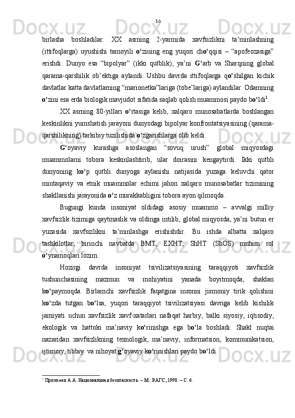 birlasha   boshladilar.   XX   asrning   2-yarmida   xavfsizlikni   ta’minlashning
(ittifoqlarga)   uyushishi   tamoyili   o‘ zining   eng   yuqori   ch o‘ qqisi   –   “apofeozasiga”
erishdi.   Dunyo   esa   “bipolyar”   (ikki   qutblik),   ya’ni   G‘ arb   va   Sharqning   global
qarama-qarshilik   ob’ektiga   aylandi.   Ushbu   davrda   ittifoqlarga   q o‘ shilgan   kichik
davlatlar katta davlatlarning “marionetka”lariga (tobe’lariga) aylandilar. Odamning
o‘ zini esa erda biologik mavjudot sifatida saqlab qolish muammosi paydo b o‘ ldi 1
. 
XX   asrning   80-yillari   o‘ rtasiga   kelib,   xalqaro   munosabatlarda   boshlangan
keskinlikni yumshatish jarayoni dunyodagi bipolyar konfrontatsiyasining (qarama-
qarshilikning) tarkibiy tuzilishida  o‘ zgarishlarga olib keldi. 
G‘ oyaviy   kurashga   asoslangan   “sovuq   urush”   global   miqyosdagi
muammolarni   tobora   keskinlashtirib,   ular   doirasini   kengaytirdi.   Ikki   qutbli
dunyoning   k o‘ p   qutbli   dunyoga   aylanishi   natijasida   yuzaga   keluvchi   qator
mintaqaviy   va   etnik   muammolar   echimi   jahon   xalqaro   munosabatlar   tizimining
shakllanishi jarayonida  o‘ z murakkabligini tobora ayon qilmoqda.
Bugungi   kunda   insoniyat   oldidagi   asosiy   muammo   –   avvalgi   milliy
xavfsizlik tizimiga qaytmaslik va oldinga intilib, global  miqyosda,  ya’ni  butun er
yuzasida   xavfsizlikni   ta’minlashga   erishishdir.   Bu   ishda   albatta   xalqaro
tashkilotlar,   birinchi   navbatda   BMT,   EXHT,   ShHT   (ShOS)   muhim   rol
o‘ ynamoqlari lozim. 
Hozirgi   davrda   insoniyat   tsivilizatsiyasining   taraqqiyoti   xavfsizlik
tushunchasining   mazmun   va   mohiyatini   yanada   boyitmoqda,   shaklan
k o‘ paymoqda.   Birlamchi   xavfsizlik   faqatgina   insonni   jismoniy   tirik   qolishini
k o‘ zda   tutgan   b o‘ lsa,   yuqori   taraqqiyot   tsivilizatsiyasi   davriga   kelib   kishilik
jamiyati   uchun   xavfsizlik   xavf-xatarlari   nafaqat   harbiy,   balki   siyosiy,   iqtisodiy,
ekologik   va   hattoki   ma’naviy   k o‘ rinishga   ega   b o‘ la   boshladi.   Shakl   nuqtai
nazaridan   xavfsizlikning   texnologik,   ma’naviy,   informatsion,   kommunikatsion,
ijtimoiy, tibbiy  va nihoyat  g‘ oyaviy k o‘ rinishlari paydo b o‘ ldi. 
1
 Прохожев А.А. Национальная безопасность. – М.: РАГС, 1998. – С. 6.  16
