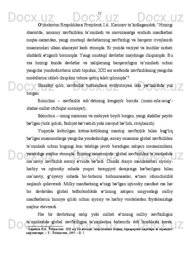 O‘ zbekiston Respublikasi Prezidenti I.A. Karimov ta’kidlaganidek, “Hozirgi
sharoitda,   umumiy   xavfsizlikni   ta’minlash   va   muvozanatga   erishish   manfaatlari
nuqtai-nazaridan,   yangi   mustaqil   davlatlarning   xavfsizligi   va   barqaror   rivojlanish
muammolari   ulkan   ahamiyat   kasb   etmoqda.   Er   yuzida   vaziyat   va   kuchlar   nisbati
shiddatli   o‘ zgarib   bormoqda.   Yangi   mustaqil   davlatlar   maydonga   chiqmoqda.   Bu
esa   hozirgi   kunda   davlatlar   va   xalqlarning   barqarorligini   ta’minlash   uchun
yangicha yondoshuvlarni izlab topishni, XXI asr arafasida xavfsizlikning yangicha
modellarini ishlab chiqishni tobora qattiq talab qilmoqda” 1
.
Shunday   qilib,   xavfsizlik   tushunchasi   evolyutsiyasi   ikki   y o‘ nalishda   yuz
bergan:
Birinchisi   –   xavfsizlik   sub’ektining   kengayib   borishi   (inson-oila-uru g‘ -
shahar-millat-ittifoqlar-insoniyat);
Ikkinchisi – uning mazmuni va mohiyati boyib borgan, yangi shakllar paydo
b o‘ lgan (tirik qolish, faoliyat k o‘ rsatish yoki mavjud b o‘ lish, rivojlanish).
Yuqorida   keltirilgan   ketma-ketlikning   mantiqi   xavfsizlik   bilan   bo g‘ liq
b o‘ lgan muammolarga yangicha yondashishga, asosiy muammo global xavfsizlikni
ta’minlash   uchun   bugungi   kun   talabiga   javob   beradigan   xalqaro   mexanizmlarni
yaratishga majbur etmoqda. Bizning nazarimizda- global xavfsizlikni ta’minlashda
ma’naviy   xavfsizlik   asosiy   o‘ rinda   b o‘ ladi.   Chunki   dunyo   mamlakatlari   siyosiy-
harbiy   va   iqtisodiy   sohada   yuqori   taraqqiyot   darajasiga   k o‘ tarilgani   bilan
ma’naviy,   g‘ oyaviy   sohada   bir-birlarini   tushunmasalar,   o‘ zaro   ishonchsizlik
saqlanib   qolaveradi.  Milliy   manfaatning   o‘ zagi   b o‘ lgan  iqtisodiy   manfaat   esa   har
bir   davlatdan   global   tadbirkorlikda   o‘ zining   xalqaro   miqyosdagi   milliy
manfaatlarini   himoya   qilish   uchun   siyosiy   va   harbiy   vositalardan   foydalanishga
majbur etaveradi.
Har   bir   davlatning   xalqi   yoki   millati   o‘ zining   milliy   xavfsizligini
ta’minlashda   global   xavfsizligini   ta’minlashni   birlamchi   deb   hisoblashi   kerak.
1
 Каримов И.А. Ўзбекистон  XXI аср бўсағасида: хавфсизликка таҳдид, барқарорлик шартлари ва тараққиёт
кафолатлари. – Т.: Ўзбекистон, 1997. – Б. 7. 17 