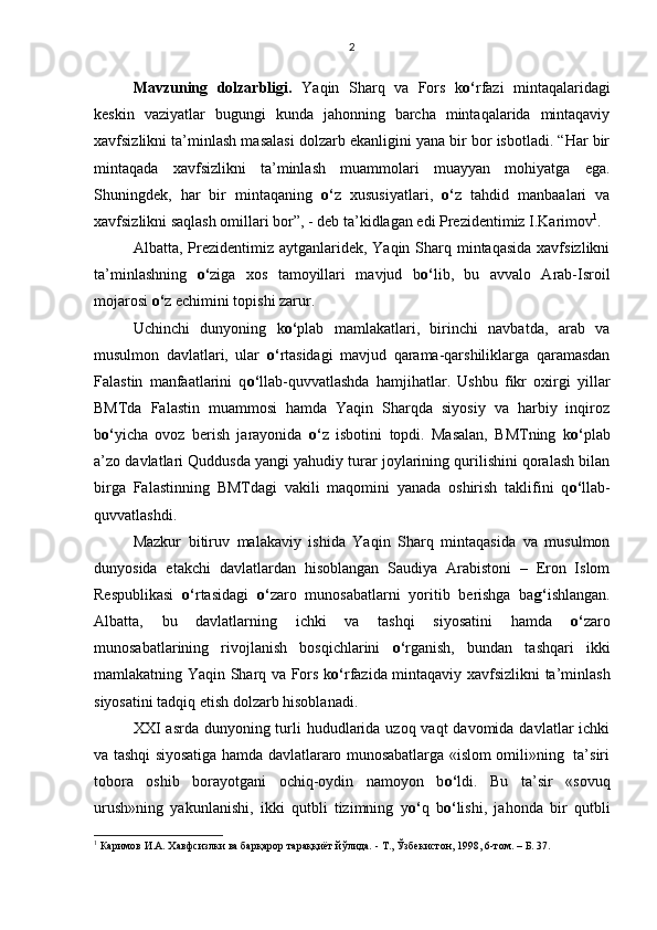 Mavzuning   dolzarbligi.   Yaqin   Sharq   va   Fors   k o‘ rfazi   mintaqalaridagi
keskin   vaziyatlar   bugungi   kunda   jahonning   barcha   mintaqalarida   mintaqaviy
xavfsizlikni ta’minlash masalasi dolzarb ekanligini yana bir bor isbotladi. “Har bir
mintaqada   xavfsizlikni   ta’minlash   muammolari   muayyan   mohiyatga   ega.
Shuningdek,   har   bir   mintaqaning   o‘ z   xususiyatlari,   o‘ z   tahdid   manbaalari   va
xavfsizlikni saqlash omillari bor”, - deb ta’kidlagan edi Prezidentimiz I.Karimov 1
.   
Albatta, Prezidentimiz  aytganlaridek,  Yaqin Sharq mintaqasida  xavfsizlikni
ta’minlashning   o‘ ziga   xos   tamoyillari   mavjud   b o‘ lib,   bu   avvalo   Arab-Isroil
mojarosi  o‘ z echimini topishi zarur.
Uchinchi   dunyoning   k o‘ plab   mamlakatlari,   birinchi   navbatda,   arab   va
musulmon   davlatlari,   ular   o‘ rtasidagi   mavjud   qarama-qarshiliklarga   qaramasdan
Falastin   manfaatlarini   q o‘ llab-quvvatlashda   hamjihatlar.   Ushbu   fikr   oxirgi   yillar
BMTda   Falastin   muammosi   hamda   Yaqin   Sharqda   siyosiy   va   harbiy   inqiroz
b o‘ yicha   ovoz   berish   jarayonida   o‘ z   isbotini   topdi.   Masalan,   BMTning   k o‘ plab
a’zo davlatlari Quddusda yangi yahudiy turar joylarining qurilishini qoralash bilan
birga   Falastinning   BMTdagi   vakili   maqomini   yanada   oshirish   taklifini   q o‘ llab-
quvvatlashdi.
Mazkur   bitiruv   malakaviy   ishida   Yaqin   Sharq   mintaqasida   va   musulmon
dunyosida   etakchi   davlatlardan   hisoblangan   Saudiya   Arabistoni   –   Eron   Islom
Respublikasi   o‘ rtasidagi   o‘ zaro   munosabatlarni   yoritib   berishga   ba g‘ ishlangan.
Albatta,   bu   davlatlarning   ichki   va   tashqi   siyosatini   hamda   o‘ zaro
munosabatlarining   rivojlanish   bosqichlarini   o‘ rganish,   bundan   tashqari   ikki
mamlakatning Yaqin Sharq va Fors k o‘ rfazida mintaqaviy xavfsizlikni ta’minlash
siyosatini tadqiq etish dolzarb hisoblanadi.
XXI  asrda dunyoning turli  hududlarida uzoq vaqt  davomida davlatlar  ichki
va tashqi siyosatiga hamda davlatlararo munosabatlarga «islom omili»ning   ta’siri
tobora   oshib   borayotgani   ochiq-oydin   namoyon   b o‘ ldi.   Bu   ta’sir   «sovuq
urush»ning   yakunlanishi,   ikki   qutbli   tizimning   y o‘ q   b o‘ lishi,   jahonda   bir   qutbli
1
 Каримов И.А. Хавфсизлки ва барқарор тараққиёт йўлида.  -  Т., Ўзбекистон, 1998, 6-том. – Б. 37.2 