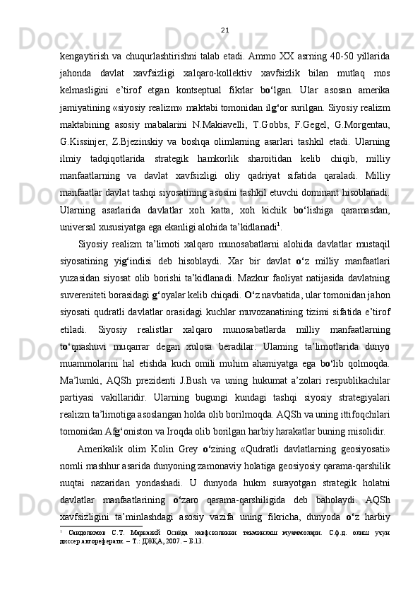 kengaytirish   va   chu q urlashtirishni   talab   etadi.   Ammo   XX   asrning   40-50   yillarida
ja h onda   davlat   xavfsizligi   xal q aro-kollektiv   xavfsizlik   bilan   mutla q   mos
kelmasligini   e’tirof   etgan   kontseptual   fikrlar   b o‘ lgan.   Ular   asosan   amerika
jamiyatining «siyosiy realizm» maktabi tomonidan il g‘ or surilgan. Siyosiy realizm
maktabining   asosiy   mabalarini   N.Makiavelli,   T.Gobbs,   F.Gegel,   G.Morgentau,
G.Kissinjer,   Z.Bjezinskiy   va   bosh q a   olimlarning   asarlari   tashkil   etadi.   Ularning
ilmiy   tad q i q otlarida   strategik   h amkorlik   sharoitidan   kelib   chi q ib,   milliy
manfaatlarning   va   davlat   xavfsizligi   oliy   q adriyat   sifatida   q araladi.   Milliy
manfaatlar davlat tash q i siyosatining asosini tashkil etuvchi dominant   h isoblanadi.
Ularning   asarlarida   davlatlar   xo h   katta,   xo h   kichik   b o‘ lishiga   q aramasdan,
universal xususiyatga ega ekanligi alo h ida ta’kidlanadi 1
.
Siyosiy   realizm   ta’limoti   xal q aro   munosabatlarni   alo h ida   davlatlar   musta q il
siyosatining   yi g‘ indisi   deb   h isoblaydi.   Xar   bir   davlat   o‘ z   milliy   manfaatlari
yuzasidan   siyosat   olib   borishi   ta’kidlanadi.   Mazkur   faoliyat   natijasida   davlatning
suvereniteti borasidagi  g‘ oyalar kelib chi q adi.  O‘ z navbatida, ular tomonidan ja h on
siyosati   q udratli  davlatlar  orasidagi  kuchlar  muvozanatining  tizimi  sifatida  e’tirof
etiladi.   Siyosiy   realistlar   xal q aro   munosabatlarda   milliy   manfaatlarning
t o‘ q nashuvi   mu q arrar   degan   xulosa   beradilar.   Ularning   ta’limotlarida   dunyo
muammolarini   h al   etishda   kuch   omili   mu h im   a h amiyatga   ega   b o‘ lib   q olmo q da.
Ma’lumki,   A Q Sh   prezidenti   J.Bush   va   uning   h ukumat   a’zolari   respublikachilar
partiyasi   vakillaridir.   Ularning   bugungi   kundagi   tash q i   siyosiy   strategiyalari
realizm ta’limotiga asoslangan  h olda olib borilmo q da. AQSh va uning ittifo q chilari
tomonidan Af g‘ oniston va Iro q da olib borilgan  h arbiy  h arakatlar buning misolidir.
Amerikalik   olim   Kolin   Grey   o‘ zining   « Q udratli   davlatlarning   geosiyosati»
nomli mash h ur asarida dunyoning zamonaviy  h olatiga geosiyosiy  q arama- q arshilik
nu q tai   nazaridan   yondashadi.   U   dunyoda   h ukm   surayotgan   strategik   h olatni
davlatlar   manfaatlarining   o‘ zaro   q arama- q arshiligida   deb   ba h olaydi.   AQSh
xavfsizligini   ta’minlashdagi   asosiy   vazifa   uning   fikricha,   dunyoda   o‘ z   h arbiy
1
  Саидолимов   С.Т.   Марказий   Осиёда   хавфсизликни   таъминлаш   муаммолари.   С.ф.д.   олиш   учун
диссер.автореферати. – Т.: ДЖҚА, 2007. – Б.13. 21