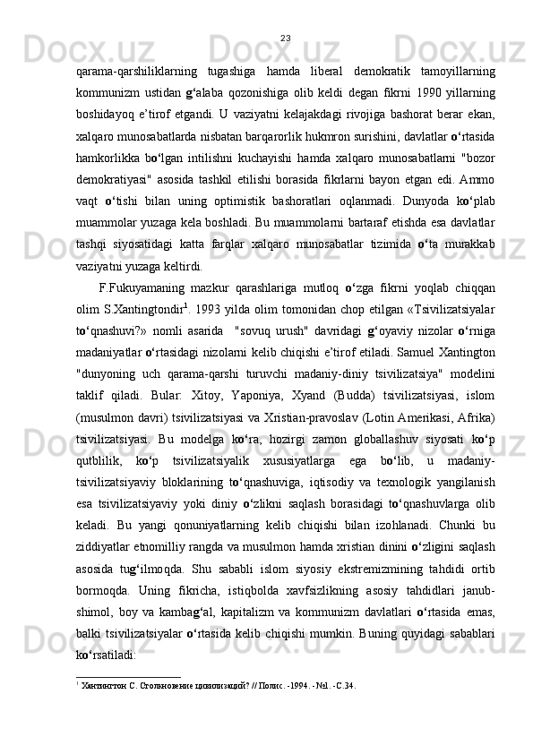 q arama- q arshiliklarning   tugashiga   h amda   liberal   demokratik   tamoyillarning
kommunizm   ustidan   g‘ alaba   q ozonishiga   olib   keldi   degan   fikrni   1990   yillarning
boshidayo q   e’tirof   etgandi.   U   vaziyatni   kelajakdagi   rivojiga   bashorat   berar   ekan,
xal q aro munosabatlarda nisbatan bar q arorlik  h ukmron surishini, davlatlar  o‘ rtasida
h amkorlikka   b o‘ lgan   intilishni   kuchayishi   h amda   xal q aro   munosabatlarni   "bozor
demokratiyasi"   asosida   tashkil   etilishi   borasida   fikrlarni   bayon   etgan   edi.   Ammo
va q t   o‘ tishi   bilan   uning   optimistik   bashoratlari   o q lanmadi.   Dunyoda   k o‘ plab
muammolar yuzaga kela boshladi. Bu muammolarni bartaraf etishda esa davlatlar
tash q i   siyosatidagi   katta   far q lar   xal q aro   munosabatlar   tizimida   o‘ ta   murakkab
vaziyatni yuzaga keltirdi.
F.Fukuyamaning   mazkur   q arashlariga   mutlo q   o‘ zga   fikrni   yo q lab   chi qq an
olim   S.Xantingtondir 1
.  1993   yilda  olim   tomonidan   chop   etilgan  «Tsivilizatsiyalar
t o‘ q nashuvi?»   nomli   asarida     "sovu q   urush"   davridagi   g‘ oyaviy   nizolar   o‘ rniga
madaniyatlar   o‘ rtasidagi nizolarni kelib chi q ishi e’tirof etiladi. Samuel Xantington
"dunyoning   uch   q arama- q arshi   turuvchi   madaniy-diniy   tsivilizatsiya"   modelini
taklif   q iladi.   Bular:   Xitoy,   Yaponiya,   Xyand   (Budda)   tsivilizatsiyasi,   islom
(musulmon   davri)   tsivilizatsiyasi  va  Xristian-pravoslav  (Lotin  Amerikasi,   Afrika)
tsivilizatsiyasi.   Bu   modelga   k o‘ ra,   h ozirgi   zamon   globallashuv   siyosati   k o‘ p
q utblilik,   k o‘ p   tsivilizatsiyalik   xususiyatlarga   ega   b o‘ lib,   u   madaniy-
tsivilizatsiyaviy   bloklarining   t o‘ q nashuviga,   i q tisodiy   va   texnologik   yangilanish
esa   tsivilizatsiyaviy   yoki   diniy   o‘ zlikni   sa q lash   borasidagi   t o‘ q nashuvlarga   olib
keladi.   Bu   yangi   q onuniyatlarning   kelib   chi q ishi   bilan   izo h lanadi.   Chunki   bu
ziddiyatlar etnomilliy rangda va musulmon   h amda xristian dinini   o‘ zligini sa q lash
asosida   tu g‘ ilmo q da.   Shu   sababli   islom   siyosiy   ekstremizmining   ta h didi   ortib
bormo q da.   Uning   fikricha,   isti q bolda   xavfsizlikning   asosiy   ta h didlari   janub-
shimol,   boy   va   kamba g‘ al,   kapitalizm   va   kommunizm   davlatlari   o‘ rtasida   emas,
balki   tsivilizatsiyalar   o‘ rtasida   kelib   chi q ishi   mumkin.   Buning   q uyidagi   sabablari
k o‘ rsatiladi:
1
 Хантингтон С. Столкновение цивилизаций? // Полис. -1994. -№1. -С.34. 23