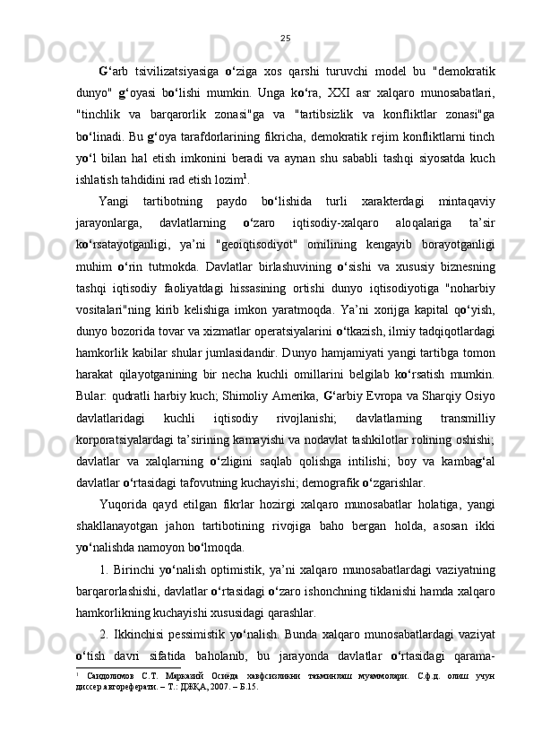 G‘ arb   tsivilizatsiyasiga   o‘ ziga   xos   q arshi   turuvchi   model   bu   "demokratik
dunyo"   g‘ oyasi   b o‘ lishi   mumkin.   Unga   k o‘ ra,   XXI   asr   xal q aro   munosabatlari,
"tinchlik   va   bar q arorlik   zonasi"ga   va   "tartibsizlik   va   konfliktlar   zonasi"ga
b o‘ linadi. Bu   g‘ oya tarafdorlarining fikricha,  demokratik rejim  konfliktlarni  tinch
y o‘ l   bilan   h al   etish   imkonini   beradi   va   aynan   shu   sababli   tash q i   siyosatda   kuch
ishlatish ta h didini rad etish lozim 1
.
Yangi   tartibotning   paydo   b o‘ lishida   turli   xarakterdagi   minta q aviy
jarayonlarga,   davlatlarning   o‘ zaro   i q tisodiy-xal q aro   alo q alariga   ta’sir
k o‘ rsatayotganligi,   ya’ni   "geoi q tisodiyot"   omilining   kengayib   borayotganligi
mu h im   o‘ rin   tutmokda.   Davlatlar   birlashuvining   o‘ sishi   va   xususiy   biznesning
tash q i   i q tisodiy   faoliyatdagi   h issasining   ortishi   dunyo   i q tisodiyotiga   "no h arbiy
vositalari"ning   kirib   kelishiga   imkon   yaratmo q da.   Ya’ni   xorijga   kapital   q o‘ yish,
dunyo bozorida tovar va xizmatlar operatsiyalarini  o‘ tkazish, ilmiy tad q i q otlardagi
h amkorlik kabilar shular  jumlasidandir. Dunyo   h amjamiyati yangi  tartibga tomon
h arakat   q ilayotganining   bir   necha   kuchli   omillarini   belgilab   k o‘ rsatish   mumkin.
Bular:   q udratli   h arbiy kuch; Shimoliy Amerika,   G‘ arbiy Evropa va Shar q iy Osiyo
davlatlaridagi   kuchli   i q tisodiy   rivojlanishi;   davlatlarning   transmilliy
korporatsiyalardagi ta’sirining kamayishi va nodavlat tashkilotlar rolining oshishi;
davlatlar   va   xal q larning   o‘ zligini   sa q lab   q olishga   intilishi;   boy   va   kamba g‘ al
davlatlar  o‘ rtasidagi tafovutning kuchayishi; demografik  o‘ zgarishlar.
Yu q orida   q ayd   etilgan   fikrlar   h ozirgi   xal q aro   munosabatlar   h olatiga,   yangi
shakllanayotgan   ja h on   tartibotining   rivojiga   ba h o   bergan   h olda,   asosan   ikki
y o‘ nalishda namoyon b o‘ lmo q da.
1.   Birinchi   y o‘ nalish   optimistik,   ya’ni   xal q aro   munosabatlardagi   vaziyatning
bar q arorlashishi, davlatlar   o‘ rtasidagi   o‘ zaro ishonchning tiklanishi   h amda xal q aro
h amkorlikning kuchayishi xususidagi  q arashlar.
2.   Ikkinchisi   pessimistik   y o‘ nalish.   Bunda   xal q aro   munosabatlardagi   vaziyat
o‘ tish   davri   sifatida   ba h olanib,   bu   jarayonda   davlatlar   o‘ rtasidagi   q arama-
1
  Саидолимов   С.Т.   Марказий   Осиёда   хавфсизликни   таъминлаш   муаммолари.   С.ф.д.   олиш   учун
диссер.автореферати. – Т.: ДЖҚА, 2007. – Б.15. 25