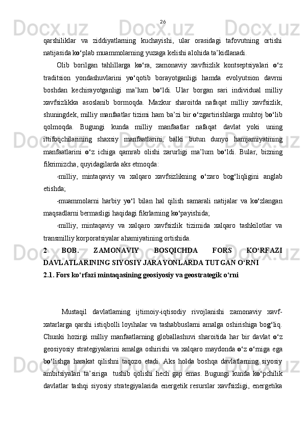 q arshiliklar   va   ziddiyatlarning   kuchayishi,   ular   orasidagi   tafovutning   ortishi
natijasida k o‘ plab muammolarning yuzaga kelishi alo h ida ta’kidlanadi.
Olib   borilgan   ta h lillarga   k o‘ ra,   zamonaviy   xavfsizlik   kontseptsiyalari   o‘ z
traditsion   yondashuvlarini   y o‘ q otib   borayotganligi   h amda   evolyutsion   davrni
boshdan   kechirayotganligi   ma’lum   b o‘ ldi.   Ular   borgan   sari   individual   milliy
xavfsizlikka   asoslanib   bormo q da.   Mazkur   sharoitda   nafa q at   milliy   xavfsizlik,
shuningdek, milliy manfaatlar tizimi   h am ba’zi bir   o‘ zgartirishlarga mu h toj b o‘ lib
q olmo q da.   Bugungi   kunda   milliy   manfaatlar   nafa q at   davlat   yoki   uning
ittifo q chilarining   shaxsiy   manfaatlarini,   balki   butun   dunyo   h amjamiyatining
manfaatlarini   o‘ z   ichiga   q amrab   olishi   zarurligi   ma’lum   b o‘ ldi.   Bular,   bizning
fikrimizcha,  q uyidagilarda aks etmo q da:
-milliy,   minta q aviy   va   xal q aro   xavfsizlikning   o‘ zaro   bo g‘ li q ligini   anglab
etishda; 
-muammolarni   h arbiy   y o‘ l   bilan   h al   q ilish   samarali   natijalar   va   k o‘ zlangan
ma q sadlarni bermasligi  h a q idagi fikrlarning k o‘ payishida;
-milliy,   minta q aviy   va   xal q aro   xavfsizlik   tizimida   xal q aro   tashkilotlar   va
transmilliy korporatsiyalar a h amiyatining ortishida.
2   BOB.   ZAMONAVIY   BOSQICHDA   FORS   KO‘RFAZI
DAVLATLARINING SIYOSIY JARAYONLARDA TUTGAN O‘RNI
2.1. Fors ko‘rfazi mintaqasining geosiyosiy va geostrategik o‘rni
Mustaqil   davlatlarning   ijtimoiy-iqtisodiy   rivojlanishi   zamonaviy   xavf-
xatarlarga qarshi istiqbolli loyihalar va tashabbuslarni  amalga oshirishiga bo g‘ liq.
Chunki   hozirgi   milliy   manfaatlarning   globallashuvi   sharoitida   har   bir   davlat   o‘ z
geosiyosiy strategiyalarini  amalga oshirishi  va xalqaro maydonda   o‘ z   o‘ rniga ega
b o‘ lishga   harakat   qilishni   taqozo   etadi.   Aks   holda   boshqa   davlatlarning   siyosiy
ambitsiyalari   ta’siriga     tushib   qolishi   hech   gap   emas.   Bugungi   kunda   k o‘ pchilik
davlatlar   tashqi   siyosiy   strategiyalarida   energetik   resurslar   xavfsizligi,   energetika 26