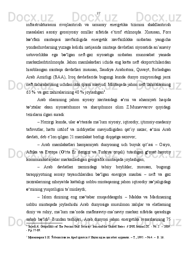 infrastrukturasini   rivojlantirish   va   umumiy   energetika   tizimini   shakllantirish
masalalari   asosiy   geosiyosiy   omillar   sifatida   e’tirof   etilmoqda.   Xususan,   Fors
k o‘ rfazi   mintaqasi   xavfsizligida   energetik   xavfsizlikka   nisbatan   yangicha
yondashuvlarning yuzaga kelishi natijasida mintaqa davlatlari siyosatida an’anaviy
ustuvorlikka   ega   b o‘ lgan   neft-gaz   siyosatiga   nisbatan   munosabat   yanada
markazlashtirilmoqda.   Jahon  mamlakatlari  ichida  eng  katta   neft  eksportchilaridan
hisoblangan   mintaqa   davlatlari   xususan,   Saudiya   Arabistoni,   Quvayt,   Birlashgan
Arab   Amirligi   (BAA),   Iroq   davlatlarida   bugungi   kunda   dunyo   miqyosidagi   jami
neft zahiralarining uchdan ikki qismi mavjud. Mintaqada jahon neft zahiralarining
63 %  va gaz zahiralarining 40 % joylashgan 1
.
Arab   olamining   jahon   siyosiy   xaritasidagi   o‘ rni   va   ahamiyati   haqida
t o‘ xtalar   ekan   siyosatshunos   va   sharqshunos   olim   Z.Munavvarov   quyidagi
tezislarni ilgari suradi:
– Hozirgi kunda, ular   o‘ rtasida ma’lum siyosiy, iqtisodiy, ijtimoiy-madaniy
tafovutlar,   hatto   ixtilof   va   ziddiyatlar   mavjudligidan   qat’iy   nazar,   o‘ zini   Arab
davlati, deb e’lon qilgan 21 mamlakat borligi diqqatga sazovor;
–   Arab   mamlakatlari   hamjamiyati   dunyoning   uch   buyuk   qit’asi   –   Osiyo,
Afrika   va   Evropa   ( O‘ rta   Er   dengizi   va   Turkiya   orqali)   tutashgan   g‘ oyat   hayotiy
kommunikatsiyalar markazlashgan geografik mintaqada joylashgan;
–   Arab   davlatlari   zaminidagi   tabiiy   boyliklar,   xususan,   bugungi
taraqqiyotning   asosiy   tayanchlaridan   b o‘ lgan   energiya   manbai   –   neft   va   gaz
zaxiralarining nihoyatda kattaligi  ushbu mintaqaning jahon iqtisodiy x o‘ jaligidagi
o‘ rnining yuqoriligini ta’minlaydi;
–   Islom   dinining   eng   m o‘ tabar   muqaddasgohi   –   Makka   va   Madinaning
ushbu   mintaqada   joylashishi   Arab   dunyosiga   musulmon   xalqlar   va   elatlarning
diniy   va   ruhiy,   ma’lum   ma’noda   mafkuraviy-ma’naviy   markaz   sifatida   qarashiga
sabab   b o‘ ldi 2
.   Bundan   tashqari,   Arab   dunyosi   jahon   energetika   resurslarining   75
1
  Sajedi A. Geopolitics of The Persian Gulf Security: Iran and the United States   //  IPRI Journal IX.  - №. 2.  – 2009.
- Р.р.77-89.
 
2
 Мунавваров З.И. Ўзбекистон ва Араб дунёси // Иқтисод ва ҳисобот журнали. – Т., 1995. – № 4. –  Б. 16. 27 