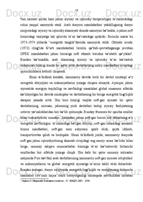 %ni   nazorat   qilishi   ham   jahon   siyosiy   va   iqtisodiy   barqarorligini   ta’minlashdagi
rolini   yaqqol   namoyish   etadi.   Arab   dunyosi   mamlakatlari   yakdilligining   dunyo
miqyosidagi siyosiy va iqtisodiy ahamiyati shunda namoyon b o‘ ladiki, u jahon neft
bozoridagi   vaziyatga   hal   qiluvchi   ta’sir   k o‘ rsatishga   qodirdir.   Birinchi   marta   bu
1973-1974   yillarda   “energetik   tanglik”davrida   namoyish   etildi.   Oktyabr   urushi
(1973)   cho g‘ ida   G‘ arb   mamlakatlari   Isroilni   q o‘ llab-quvvatlaganiga   javoban
OPEK   mamlakatlari   jahon   bozoriga   neft   etkazib   berishni   t o‘ xtatib   q o‘ ydilar 1
.
Bundan   k o‘ rinadiki,   arab   olamining   siyosiy   va   iqtisodiy   ta’sir   k o‘ rsatish
imkoniyati hozirgi kunda bir qator yirik davlatlarning milliy manfaatlari ijrosidagi
qiyinchiliklarni keltirib chiqaradi. 
Shuni   ta’kidlash   kerakki,   zamonaviy   davrda   hech   bir   davlat   mustaqil   o‘ z
energetik   ehtiyojlari   va   imkoniyatlarini   yuzaga   chiqara   olmaydi.   Ayniqsa,   jahon
siyosatida   energiya   taqchilligi   va   xavfsizligi   masalalari   global   muammo   sifatida
k o‘ rilayotgan bir davrda mintaqalar va davlatlarning bir-biriga energetik bo g‘ liqlik
darajasi   yanada   ortdi.   Shu   bois   hozirgi   vaqtda   neft-gaz   siyosati   bir   qator
davlatlarning,   xususan,   jahonning   yirik   davlatlari   tashqi   siyosiy   faoliyatining
ustuvor y o‘ nalishlaridan biri b o‘ lib qolmoqda. Bunday fenomen bir qancha omillar
bilan tushuntirilishi  mumkin. Jumladan, jahon neft-gaz bozori  sub’ektlarining   o‘ z
energetik xavfsizligini  ta’minlashga b o‘ lgan ehtiyoji, neft-gaz sohasidagi samarali
biznes   manfaatlari,   neft-gaz   xom   ashyosini   qazib   olish,   qayta   ishlash,
transportirovka   qilish   va   boshqalar.   Shuni   ta’kidlash   joizki,   zamonaviy   dunyoda
neft-gaz  jahon iqtisodiyotining  dinamik rivojidagi  eng  asosiy  unsur  b o‘ lishi   bilan
birga,   umumiy   xalqaro   munosabatlar   tizimiga   ta’sir   k o‘ rsatuvchi   birlamchi
omillardan   biri   sifatida   yuzaga   chiqdi.   Shu   kabi   bir   qator   umumiy   xulosalar
natijasida Fors k o‘ rfazi arab davlatlarining zamonaviy neft-gaz siyosati istiqbollari
va   imkoniyatlarini   va   global   energetik   siyosatga   ta’sirini   tahlil   etish   dolzarbdir.
Bundan tashqari, dunyo miqyosida energetik bo g‘ liqlik va energiyaning birlamchi
manbalari   iste’moli   hajmi   oshib   borayotganligi   mintaqada   xavfsizlikka   nisbatan
1
 Сафоев С. Марказий Осиёдаги геосиёсат. –Т.: ЖИДУ, 2005. - Б.96. 28 