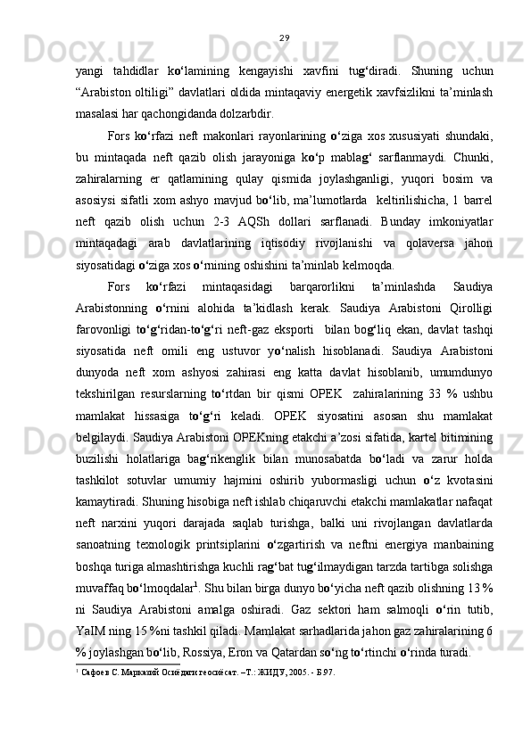 yangi   tahdidlar   k o‘ lamining   kengayishi   xavfini   tu g‘ diradi.   Shuning   uchun
“Arabiston oltiligi” davlatlari  oldida  mintaqaviy  energetik xavfsizlikni  ta’minlash
masalasi har qachongidanda dolzarbdir.
Fors   k o‘ rfazi   neft   makonlari   rayonlarining   o‘ ziga   xos   xususiyati   shundaki,
bu   mintaqada   neft   qazib   olish   jarayoniga   k o‘ p   mabla g‘   sarflanmaydi.   Chunki,
zahiralarning   er   qatlamining   qulay   qismida   joylashganligi,   yuqori   bosim   va
asosiysi   sifatli   xom   ashyo   mavjud   b o‘ lib,   ma’lumotlarda     keltirilishicha,   1   barrel
neft   qazib   olish   uchun   2-3   AQSh   dollari   sarflanadi.   Bunday   imkoniyatlar
mintaqadagi   arab   davlatlarining   iqtisodiy   rivojlanishi   va   qolaversa   jahon
siyosatidagi  o‘ ziga xos  o‘ rnining oshishini ta’minlab kelmoqda. 
Fors   k o‘ rfazi   mintaqasidagi   barqarorlikni   ta’minlashda   Saudiya
Arabistonning   o‘ rnini   alohida   ta’kidlash   kerak.   Saudiya   Arabistoni   Qirolligi
farovonligi   t o‘g‘ ridan-t o‘g‘ ri   neft-gaz   eksporti     bilan   bo g‘ liq   ekan,   davlat   tashqi
siyosatida   neft   omili   eng   ustuvor   y o‘ nalish   hisoblanadi.   Saudiya   Arabistoni
dunyoda   neft   xom   ashyosi   zahirasi   eng   katta   davlat   hisoblanib,   umumdunyo
tekshirilgan   resurslarning   t o‘ rtdan   bir   qismi   OPEK     zahiralarining   33   %   ushbu
mamlakat   hissasiga   t o‘g‘ ri   keladi.   OPEK   siyosatini   asosan   shu   mamlakat
belgilaydi. Saudiya Arabistoni OPEKning etakchi a’zosi sifatida, kartel bitimining
buzilishi   holatlariga   ba g‘ rikenglik   bilan   munosabatda   b o‘ ladi   va   zarur   holda
tashkilot   sotuvlar   umumiy   hajmini   oshirib   yubormasligi   uchun   o‘ z   kvotasini
kamaytiradi. Shuning hisobiga neft ishlab chiqaruvchi etakchi mamlakatlar nafaqat
neft   narxini   yuqori   darajada   saqlab   turishga,   balki   uni   rivojlangan   davlatlarda
sanoatning   texnologik   printsiplarini   o‘ zgartirish   va   neftni   energiya   manbaining
boshqa turiga almashtirishga kuchli ra g‘ bat tu g‘ ilmaydigan tarzda tartibga solishga
muvaffaq b o‘ lmoqdalar 1
. Shu bilan birga dunyo b o‘ yicha neft qazib olishning 13 %
ni   Saudiya   Arabistoni   amalga   oshiradi.   Gaz   sektori   ham   salmoqli   o‘ rin   tutib,
YaIM ning 15 %ni tashkil qiladi. Mamlakat sarhadlarida jahon gaz zahiralarining 6
% joylashgan b o‘ lib, Rossiya, Eron va Qatardan s o‘ ng t o‘ rtinchi  o‘ rinda turadi. 
1
 Сафоев С. Марказий Осиёдаги геосиёсат. –Т.: ЖИДУ, 2005. - Б.97. 29 