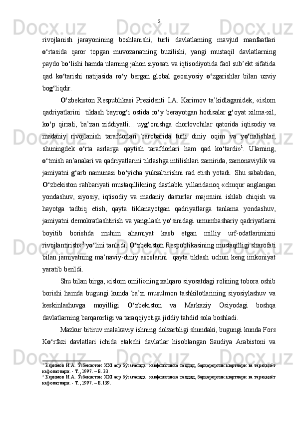 rivojlanish   jarayonining   boshlanishi,   turli   davlatlarning   mavjud   manfaatlari
o‘ rtasida   qaror   topgan   muvozanatning   buzilishi,   yangi   mustaqil   davlatlarning
paydo b o‘ lishi hamda ularning jahon siyosati va iqtisodiyotida faol sub’ekt sifatida
qad   k o‘ tarishi   natijasida   r o‘ y   bergan   global   geosiyosiy   o‘ zgarishlar   bilan   uzviy
bo g‘ liqdir. 
O‘ zbekiston   Respublikasi   Prezidenti   I.A.   Karimov   ta’kidlaganidek,   «islom
qadriyatlarini     tiklash   bayro g‘ i   ostida   r o‘ y   berayotgan   hodisalar   g‘ oyat   xilma-xil,
k o‘ p   qirrali,   ba’zan   ziddiyatli...   uy g‘ onishga   chorlovchilar   qatorida   iqtisodiy   va
madaniy   rivojlanish   tarafdorlari   barobarida   turli   diniy   oqim   va   y o‘ nalishlar,
shuningdek   o‘ rta   asrlarga   qaytish   tarafdorlari   ham   qad   k o‘ tardi» 1
.   Ularning,
o‘ tmish an’analari va qadriyatlarini tiklashga intilishlari zamirida, zamonaviylik va
jamiyatni   g‘ arb   namunasi   b o‘ yicha   yuksaltirishni   rad   etish   yotadi.   Shu   sababdan,
O‘ zbekiston rahbariyati mustaqillikning dastlabki  yillaridanoq «chuqur anglangan
yondashuv,   siyosiy,   iqtisodiy   va   madaniy   dasturlar   majmuini   ishlab   chiqish   va
hayotga   tadbiq   etish,   qayta   tiklanayotgan   qadriyatlarga   tanlama   yondashuv,
jamiyatni demokratlashtirish va yangilash y o‘ sinidagi umumbashariy qadriyatlarni
boyitib   borishda   muhim   ahamiyat   kasb   etgan   milliy   urf-odatlarimizni
rivojlantirish» 2
 y o‘ lini tanladi.  O‘ zbekiston Respublikasining mustaqilligi sharofati
bilan   jamiyatning   ma’naviy-diniy   asoslarini     qayta   tiklash   uchun   keng   imkoniyat
yaratib berildi. 
Shu bilan birga, «islom omili»ning xalqaro siyosatdagi rolining tobora oshib
borishi   hamda   bugungi   kunda   ba’zi   musulmon   tashkilotlarining   siyosiylashuv   va
keskinlashuvga   moyilligi   O‘ zbekiston   va   Markaziy   Osiyodagi   boshqa
davlatlarning barqarorligi va taraqqiyotiga jiddiy tahdid sola boshladi. 
Mazkur bitiruv malakaviy ishning dolzarbligi shundaki, bugungi kunda Fors
K o‘ rfazi   davlatlari   ichida   etakchi   davlatlar   hisoblangan   Saudiya   Arabistoni   va
1
  Каримов И.А. Ўзбекистон XXI аср бўсағасида:  хавфсизликка таҳдид, барқарорлик шартлари ва тараққиёт
кафолатлари. - Т., 1997. – Б. 33.
2
  Каримов И.А. Ўзбекистон XXI аср бўсағасида:  хавфсизликка таҳдид, барқарорлик шартлари ва тараққиёт
кафолатлари. - Т., 1997. – Б.139. 3 