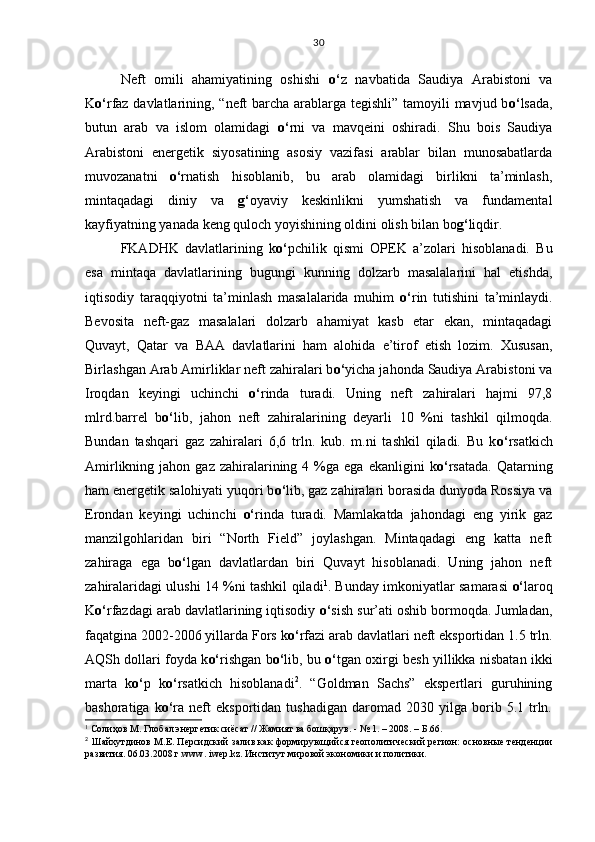 Neft   omili   ahamiyatining   oshishi   o‘ z   navbatida   Saudiya   Arabistoni   va
K o‘ rfaz davlatlarining, “neft barcha arablarga tegishli” tamoyili mavjud b o‘ lsada,
butun   arab   va   islom   olamidagi   o‘ rni   va   mavqeini   oshiradi.   Shu   bois   Saudiya
Arabistoni   energetik   siyosatining   asosiy   vazifasi   arablar   bilan   munosabatlarda
muvozanatni   o‘ rnatish   hisoblanib,   bu   arab   olamidagi   birlikni   ta’minlash,
mintaqadagi   diniy   va   g‘ oyaviy   keskinlikni   yumshatish   va   fundamental
kayfiyatning yanada keng quloch yoyishining oldini olish bilan bo g‘ liqdir.
FKADHK   davlatlarining   k o‘ pchilik   qismi   OPEK   a’zolari   hisoblanadi.   Bu
esa   mintaqa   davlatlarining   bugungi   kunning   dolzarb   masalalarini   hal   etishda,
iqtisodiy   taraqqiyotni   ta’minlash   masalalarida   muhim   o‘ rin   tutishini   ta’minlaydi.
Bevosita   neft-gaz   masalalari   dolzarb   ahamiyat   kasb   etar   ekan,   mintaqadagi
Quvayt,   Qatar   va   BAA   davlatlarini   ham   alohida   e’tirof   etish   lozim.   Xususan,
Birlashgan Arab Amirliklar neft zahiralari b o‘ yicha jahonda Saudiya Arabistoni va
Iroqdan   keyingi   uchinchi   o‘ rinda   turadi.   Uning   neft   zahiralari   hajmi   97,8
mlrd.barrel   b o‘ lib,   jahon   neft   zahiralarining   deyarli   10   %ni   tashkil   qilmoqda.
Bundan   tashqari   gaz   zahiralari   6,6   trln.   kub.   m.ni   tashkil   qiladi.   Bu   k o‘ rsatkich
Amirlikning  jahon  gaz  zahiralarining  4  %ga  ega  ekanligini  k o‘ rsatada.  Qatarning
ham energetik salohiyati yuqori b o‘ lib, gaz zahiralari borasida dunyoda Rossiya va
Erondan   keyingi   uchinchi   o‘ rinda   turadi.   Mamlakatda   jahondagi   eng   yirik   gaz
manzilgohlaridan   biri   “North   Field”   joylashgan.   Mintaqadagi   eng   katta   neft
zahiraga   ega   b o‘ lgan   davlatlardan   biri   Quvayt   hisoblanadi.   Uning   jahon   neft
zahiralaridagi ulushi 14 %ni tashkil qiladi 1
. Bunday imkoniyatlar samarasi   o‘ laroq
K o‘ rfazdagi arab davlatlarining iqtisodiy  o‘ sish sur’ati oshib bormoqda. Jumladan,
faqatgina 2002-2006 yillarda Fors k o‘ rfazi arab davlatlari neft eksportidan 1.5 trln.
AQSh dollari foyda k o‘ rishgan b o‘ lib, bu   o‘ tgan oxirgi besh yillikka nisbatan ikki
marta   k o‘ p   k o‘ rsatkich   hisoblanadi 2
.   “Goldman   Sachs”   ekspertlari   guruhining
bashoratiga   k o‘ ra  neft   eksportidan   tushadigan   daromad  2030   yilga  borib  5.1   trln.
1
 Солиҳов М. Глобал энергетик сиёсат // Жамият ва бошқарув. - № 1. – 2008. – Б.66.
2
  Шайхутдинов М.Е.   Персидский залив как формирующийся геополитический регион: основные тенденции
развития. 06.03.2008 г. www .  iwep.kz. Институт мировой экономики и политики.
     30 