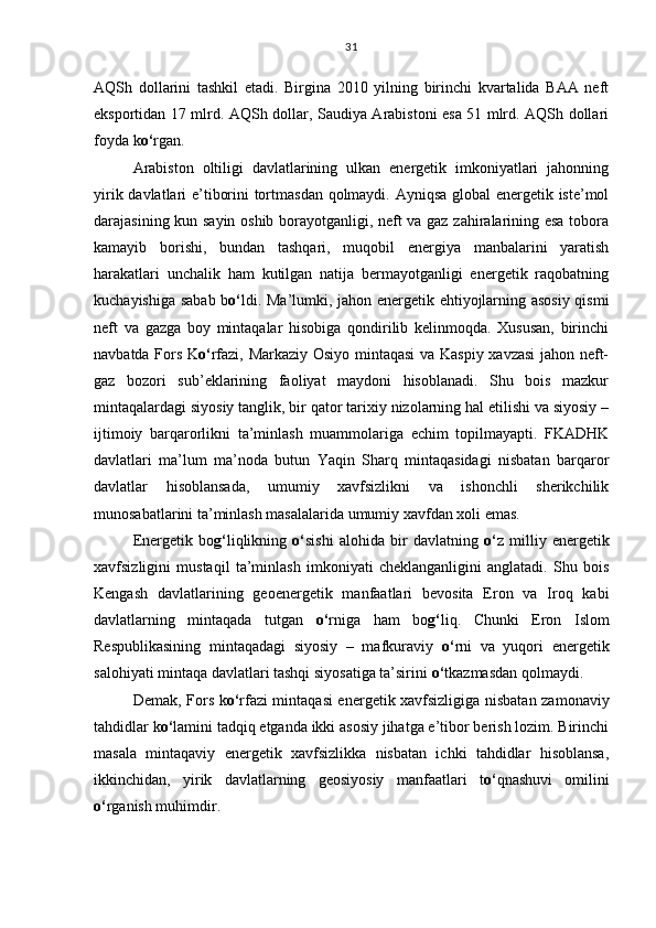 AQSh   dollarini   tashkil   etadi.   Birgina   2010   yilning   birinchi   kvartalida   BAA   neft
eksportidan 17 mlrd. AQSh dollar, Saudiya Arabistoni esa 51 mlrd. AQSh dollari
foyda k o‘ rgan. 
Arabiston   oltiligi   davlatlarining   ulkan   energetik   imkoniyatlari   jahonning
yirik davlatlari e’tiborini tortmasdan qolmaydi. Ayniqsa global energetik iste’mol
darajasining kun sayin oshib borayotganligi, neft va gaz zahiralarining esa tobora
kamayib   borishi,   bundan   tashqari,   muqobil   energiya   manbalarini   yaratish
harakatlari   unchalik   ham   kutilgan   natija   bermayotganligi   energetik   raqobatning
kuchayishiga sabab b o‘ ldi. Ma’lumki, jahon energetik ehtiyojlarning asosiy qismi
neft   va   gazga   boy   mintaqalar   hisobiga   qondirilib   kelinmoqda.   Xususan,   birinchi
navbatda Fors K o‘ rfazi, Markaziy Osiyo mintaqasi  va Kaspiy xavzasi jahon neft-
gaz   bozori   sub’eklarining   faoliyat   maydoni   hisoblanadi.   Shu   bois   mazkur
mintaqalardagi siyosiy tanglik, bir qator tarixiy nizolarning hal etilishi va siyosiy –
ijtimoiy   barqarorlikni   ta’minlash   muammolariga   echim   topilmayapti.   FKADHK
davlatlari   ma’lum   ma’noda   butun   Yaqin   Sharq   mintaqasidagi   nisbatan   barqaror
davlatlar   hisoblansada,   umumiy   xavfsizlikni   va   ishonchli   sherikchilik
munosabatlarini ta’minlash masalalarida umumiy xavfdan xoli emas. 
Energetik   bo g‘ liqlikning   o‘ sishi   alohida   bir   davlatning   o‘ z   milliy   energetik
xavfsizligini   mustaqil   ta’minlash   imkoniyati   cheklanganligini   anglatadi.   Shu   bois
Kengash   davlatlarining   geoenergetik   manfaatlari   bevosita   Eron   va   Iroq   kabi
davlatlarning   mintaqada   tutgan   o‘ rniga   ham   bo g‘ liq.   Chunki   Eron   Islom
Respublikasining   mintaqadagi   siyosiy   –   mafkuraviy   o‘ rni   va   yuqori   energetik
salohiyati mintaqa davlatlari tashqi siyosatiga ta’sirini  o‘ tkazmasdan qolmaydi. 
Demak, Fors k o‘ rfazi mintaqasi energetik xavfsizligiga nisbatan zamonaviy
tahdidlar k o‘ lamini tadqiq etganda ikki asosiy jihatga e’tibor berish lozim. Birinchi
masala   mintaqaviy   energetik   xavfsizlikka   nisbatan   ichki   tahdidlar   hisoblansa,
ikkinchidan,   yirik   davlatlarning   geosiyosiy   manfaatlari   t o‘ qnashuvi   omilini
o‘ rganish muhimdir. 31 