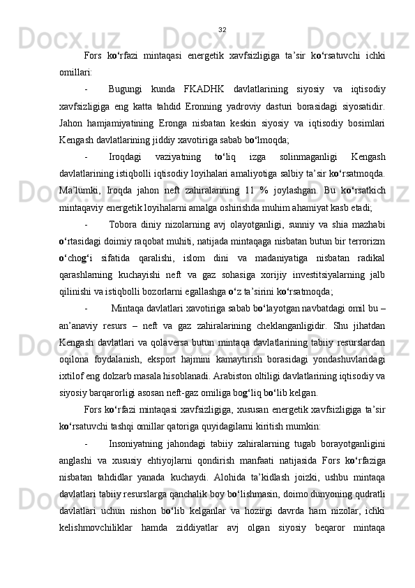 Fors   k o‘ rfazi   mintaqasi   energetik   xavfsizligiga   ta’sir   k o‘ rsatuvchi   ichki
omillari:
- Bugungi   kunda   FKADHK   davlatlarining   siyosiy   va   iqtisodiy
xavfsizligiga   eng   katta   tahdid   Eronning   yadroviy   dasturi   borasidagi   siyosatidir.
Jahon   hamjamiyatining   Eronga   nisbatan   keskin   siyosiy   va   iqtisodiy   bosimlari
Kengash davlatlarining jiddiy xavotiriga sabab b o‘ lmoqda;
- Iroqdagi   vaziyatning   t o‘ liq   izga   solinmaganligi   Kengash
davlatlarining istiqbolli iqtisodiy loyihalari amaliyotiga salbiy ta’sir k o‘ rsatmoqda.
Ma’lumki,   Iroqda   jahon   neft   zahiralarining   11   %   joylashgan.   Bu   k o‘ rsatkich
mintaqaviy energetik loyihalarni amalga oshirishda muhim ahamiyat kasb etadi;
- Tobora   diniy   nizolarning   avj   olayotganligi,   sunniy   va   shia   mazhabi
o‘ rtasidagi doimiy raqobat muhiti, natijada mintaqaga nisbatan butun bir terrorizm
o‘ cho g‘ i   sifatida   qaralishi,   islom   dini   va   madaniyatiga   nisbatan   radikal
qarashlarning   kuchayishi   neft   va   gaz   sohasiga   xorijiy   investitsiyalarning   jalb
qilinishi va istiqbolli bozorlarni egallashga  o‘ z ta’sirini k o‘ rsatmoqda;
-  Mintaqa davlatlari xavotiriga sabab b o‘ layotgan navbatdagi omil bu –
an’anaviy   resurs   –   neft   va   gaz   zahiralarining   cheklanganligidir.   Shu   jihatdan
Kengash   davlatlari   va   qolaversa   butun   mintaqa   davlatlarining   tabiiy   resurslardan
oqilona   foydalanish,   eksport   hajmini   kamaytirish   borasidagi   yondashuvlaridagi
ixtilof eng dolzarb masala hisoblanadi. Arabiston oltiligi davlatlarining iqtisodiy va
siyosiy barqarorligi asosan neft-gaz omiliga bo g‘ liq b o‘ lib kelgan.
Fors  k o‘ rfazi  mintaqasi  xavfsizligiga,  xususan  energetik xavfsizligiga ta’sir
k o‘ rsatuvchi tashqi omillar qatoriga quyidagilarni kiritish mumkin:
- Insoniyatning   jahondagi   tabiiy   zahiralarning   tugab   borayotganligini
anglashi   va   xususiy   ehtiyojlarni   qondirish   manfaati   natijasida   Fors   k o‘ rfaziga
nisbatan   tahdidlar   yanada   kuchaydi.   Alohida   ta’kidlash   joizki,   ushbu   mintaqa
davlatlari tabiiy resurslarga qanchalik boy b o‘ lishmasin, doimo dunyoning qudratli
davlatlari   uchun   nishon   b o‘ lib   kelganlar   va   hozirgi   davrda   ham   nizolar,   ichki
kelishmovchiliklar   hamda   ziddiyatlar   avj   olgan   siyosiy   beqaror   mintaqa 32 