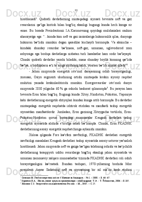 hisoblanadi 1
.   Qudratli   davlatlarning   mintaqadagi   siyosati   bevosita   neft   va   gaz
resurslarini   q o‘ lga   kiritish   bilan   bo g‘ liq   ekanligi   bugungi   kunda   hech   kimga   sir
emas.   Bu   borada   Prezidentimiz   I.A.Karimovning   quyidagi   mulohazalari   muhim
ahamiyatga ega: “...kimda-kim neft va gaz zaxiralariga hukmronlik qilsa, dunyoga
hukmron   b o‘ lishi   mumkin   degan   qarashlar   kuchayib   bormoqda.   Va   aksincha   –
kimdaki   shunday   resurslar   b o‘ lmasa,   neft-gaz,   umuman,   uglevodorod   xom
ashyosiga   ega   boshqa   davlatlarga   nisbatan   turli   harakatlar   ham   sodir   b o‘ layapti.
Chunki   qudratli   davlatlar   yaxshi   biladiki,   mana   shunday   boylik   kimning   q o‘ lida
b o‘ lsa, u boshqalarni  o‘ z ta’siriga olishning kaliti, vositasi b o‘ lib xizmat qiladi” 2
. 
-   Jahon   miqyosida   energetik   iste’mol   darajasining   oshib   borayotganligi,
xususan,   Osiyo   segmenti   ulushining   ortishi   mintaqada   keskin   siyosiy   raqobat
muhitini   yanada   keskinlashtirishi   mumkin.   Energoresurslar   iste’moli   dunyo
miqyosida 2030 yilgacha  60 % ga oshishi  bashorat  qilinmoqda 3
. Bu jarayon ham
bevosita Eron bilan bo g‘ liq. Bugungi kunda Xitoy, Hindiston, Pokiston, Yaponiya
kabi davlatlarning energetik ehtiyojlari kundan kunga ortib bormoqda. Bu davlatlar
mintaqadagi   energetik   raqobatda   ishtirok   etishdan   va   manfaatli   tashqi   energetik
siyosatdan   manfaatdordir.   Jumladan,   Eron   gazining   Xitoygacha   tortilishi,   Eron-
Pokiston-Hindiston   quvuri   borasidagi   munozaralar   Kengash   davlatlari   tashqi
energetik   siyosatida   alohida   e’tirofga   sabab   b o‘ lmoqda.   Chunki,   Eron   FKADHK
davlatlarining asosiy energetik raqobatchisiga aylanishi mumkin.
Xulosa   qilganda   Fors   k o‘ rfazi   xavfsizligi,   FKADHK   davlatlari   energetik
xavfsizligi masalalari Kengash davlatlari tashqi siyosatida asosiy ustuvor y o‘ nalish
hisoblanadi. Jahon miqyosida neft va gazga b o‘ lgan talabning oshishi va k o‘ pchilik
davlatlarning   taraqqiyoti   ushbu   resurslarga   bo g‘ liq   ekanligi   jahon   siyosatida   va
umuman zamonaviy xalqaro munosabatlar tizimida FKADHK davlatlari roli oshib
borayotganligini   k o‘ rsatadi.   Bundan   tashqari,   1970-yillarning   boshida   Misr
prezidenti   Anvar   Sadatning   neft   va   siyosatning   bir   xil   ma’no   kasb   etishini
1
 Солиҳов М. Глобал энергетик сиёсат // Жамият ва бошқарув. - № 1. – 2008. – Б.   66 -67.
2
 Каримов И.А..  Инсон, унинг ҳуқуқ ва эркинликлари – олий қадрият. Т.14. - Т.:Ўзбекистон, 2006. – Б.105.
3
  Жизнин С.З. Энергетическая дипломатия России. – М., 2005. – С.25. 33 