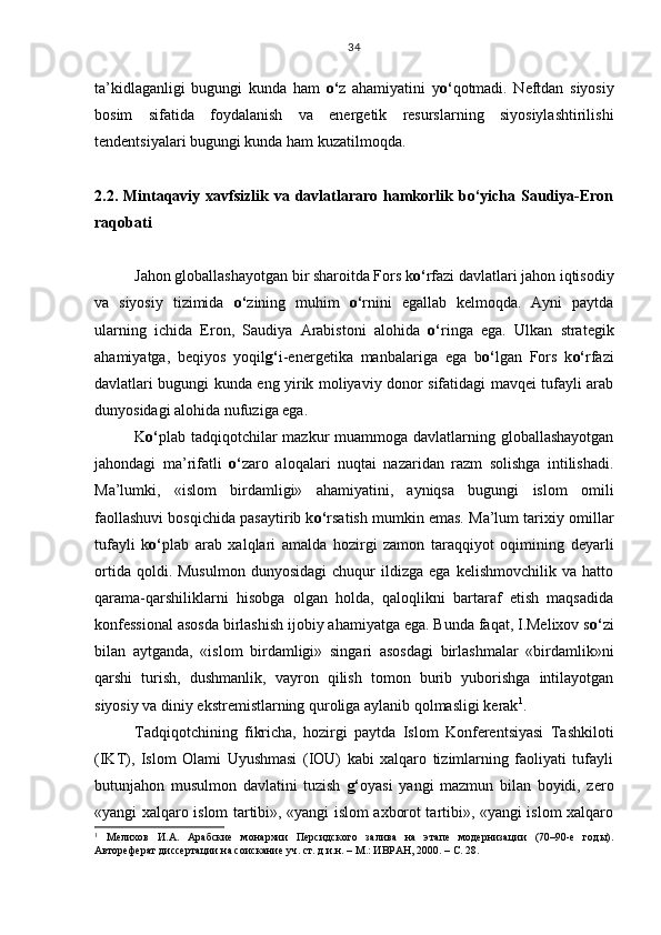 ta’kidlaganligi   bugungi   kunda   ham   o‘ z   ahamiyatini   y o‘ qotmadi.   Neftdan   siyosiy
bosim   sifatida   foydalanish   va   energetik   resurslarning   siyosiylashtirilishi
tendentsiyalari bugungi kunda ham kuzatilmoqda. 
2.2. Mintaqaviy xavfsizlik va davlatlararo hamkorlik bo‘yicha Saudiya-Eron
ra qobati
Jahon globallashayotgan bir sharoitda Fors k o‘ rfazi davlatlari jahon iqtisodiy
va   siyosiy   tizimida   o‘ zining   muhim   o‘ rnini   egallab   kelmoqda.   Ayni   paytda
ularning   ichida   Eron,   Saudiya   Arabistoni   alohida   o‘ ringa   ega.   Ulkan   strategik
ahamiyatga,   beqiyos   yoqil g‘ i-energetika   manbalariga   ega   b o‘ lgan   Fors   k o‘ rfazi
davlatlari bugungi kunda eng yirik moliyaviy donor sifatidagi mavqei tufayli arab
dunyosidagi alohida nufuziga ega.
K o‘ plab tadqiqotchilar  mazkur  muammoga davlatlarning globallashayotgan
jahondagi   ma’rifatli   o‘ zaro   aloqalari   nuqtai   nazaridan   razm   solishga   intilishadi.
Ma’lumki,   «islom   birdamligi»   ahamiyatini,   ayniqsa   bugungi   islom   omili
faollashuvi bosqichida pasaytirib k o‘ rsatish mumkin emas. Ma’lum tarixiy omillar
tufayli   k o‘ plab   arab   xalqlari   amalda   hozirgi   zamon   taraqqiyot   oqimining   deyarli
ortida   qoldi.  Musulmon   dunyosidagi   chuqur   ildizga  ega   kelishmovchilik   va   hatto
qarama-qarshiliklarni   hisobga   olgan   holda,   qaloqlikni   bartaraf   etish   maqsadida
konfessional asosda birlashish ijobiy ahamiyatga ega. Bunda faqat, I.Melixov s o‘ zi
bilan   aytganda,   «islom   birdamligi»   singari   asosdagi   birlashmalar   «birdamlik»ni
qarshi   turish,   dushmanlik,   vayron   qilish   tomon   burib   yuborishga   intilayotgan
siyosiy va diniy ekstremistlarning quroliga aylanib qolmasligi kerak 1
. 
Tadqiqotchining   fikricha,   hozirgi   paytda   Islom   Konferentsiyasi   Tashkiloti
(IKT),   Islom   Olami   Uyushmasi   (IOU)   kabi   xalqaro   tizimlarning   faoliyati   tufayli
butunjahon   musulmon   davlatini   tuzish   g‘ oyasi   yangi   mazmun   bilan   boyidi,   zero
«yangi xalqaro islom tartibi», «yangi islom axborot tartibi», «yangi islom xalqaro
1
  Мелихов   И.А.   Арабские   монархии   Персидского   залива   на   этапе   модернизации   (70–90-е   годы).
Автореферат диссертации на соискание уч. ст. д.и.н. – М.: ИВРАН, 2000. – С. 28. 34 