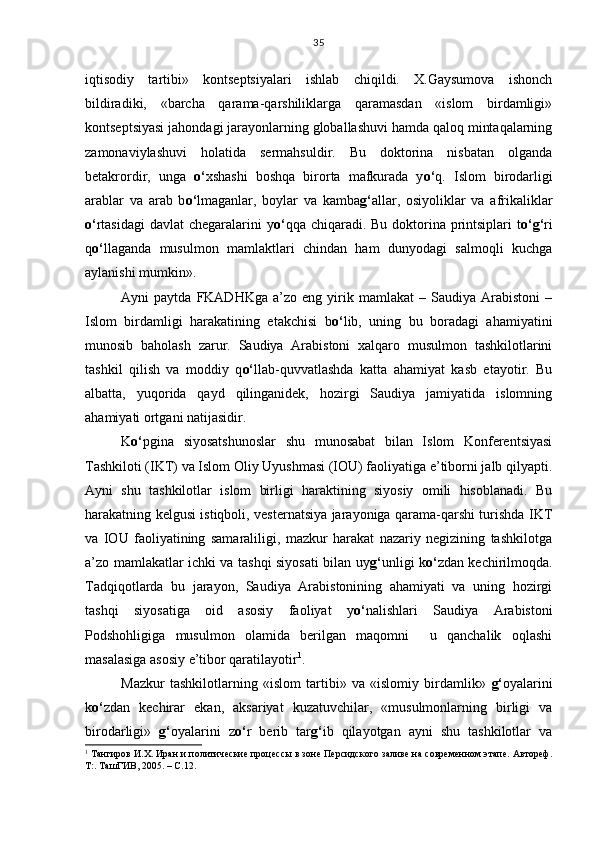 iqtisodiy   tartibi»   kontseptsiyalari   ishlab   chiqildi.   X.Gaysumova   ishonch
bildiradiki,   «barcha   qarama-qarshiliklarga   qaramasdan   «islom   birdamligi»
kontseptsiyasi jahondagi jarayonlarning globallashuvi hamda qaloq mintaqalarning
zamonaviylashuvi   holatida   sermahsuldir.   Bu   doktorina   nisbatan   olganda
betakrordir,   unga   o‘ xshashi   boshqa   birorta   mafkurada   y o‘ q.   Islom   birodarligi
arablar   va   arab   b o‘ lmaganlar,   boylar   va   kamba g‘ allar,   osiyoliklar   va   afrikaliklar
o‘ rtasidagi  davlat  chegaralarini y o‘ qqa chiqaradi. Bu doktorina printsiplari  t o‘g‘ ri
q o‘ llaganda   musulmon   mamlaktlari   chindan   ham   dunyodagi   salmoqli   kuchga
aylanishi mumkin».
Ayni   paytda   FKADHKga   a’zo  eng   yirik   mamlakat   –  Saudiya   Arabistoni   –
Islom   birdamligi   harakatining   etakchisi   b o‘ lib,   uning   bu   boradagi   ahamiyatini
munosib   baholash   zarur.   Saudiya   Arabistoni   xalqaro   musulmon   tashkilotlarini
tashkil   qilish   va   moddiy   q o‘ llab-quvvatlashda   katta   ahamiyat   kasb   etayotir.   Bu
albatta,   yuqorida   qayd   qilinganidek,   hozirgi   Saudiya   jamiyatida   islomning
ahamiyati ortgani natijasidir.
K o‘ pgina   siyosatshunoslar   shu   munosabat   bilan   Islom   Konferentsiyasi
Tashkiloti (IKT) va Islom Oliy Uyushmasi (IOU) faoliyatiga e’tiborni jalb qilyapti.
Ayni   shu   tashkilotlar   islom   birligi   haraktining   siyosiy   omili   hisoblanadi.   Bu
harakatning kelgusi istiqboli, vesternatsiya jarayoniga qarama-qarshi turishda IKT
va   IOU   faoliyatining   samaraliligi,   mazkur   harakat   nazariy   negizining   tashkilotga
a’zo mamlakatlar ichki va tashqi siyosati bilan uy g‘ unligi k o‘ zdan kechirilmoqda.
Tadqiqotlarda   bu   jarayon,   Saudiya   Arabistonining   ahamiyati   va   uning   hozirgi
tashqi   siyosatiga   oid   asosiy   faoliyat   y o‘ nalishlari   Saudiya   Arabistoni
Podshohligiga   musulmon   olamida   berilgan   maqomni     u   qanchalik   oqlashi
masalasiga asosiy e’tibor qaratilayotir 1
.
Mazkur   tashkilotlarning   «islom   tartibi»   va   «islomiy   birdamlik»   g‘ oyalarini
k o‘ zdan   kechirar   ekan,   aksariyat   kuzatuvchilar,   «musulmonlarning   birligi   va
birodarligi»   g‘ oyalarini   z o‘ r   berib   tar g‘ ib   qilayotgan   ayni   shu   tashkilotlar   va
1
 Тангиров И.Х. Иран и политические процессы в зоне Персидского заливе на современном этапе. Автореф.
Т:. ТашГИВ, 2005. – С.12. 35 