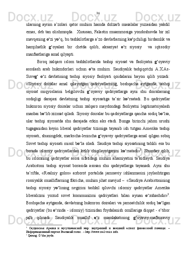 ularning   ayrim   a’zolari   qator   muhim   hamda   dolzarb   masalalar   yuzasidan   yakdil
emas,   deb   tan   olishmoqda.     Xususan,   Falastin   muammosiga   yondoshuvda   bir   xil
mavqening  o‘ zi y o‘ q, bu tashkilotlarga a’zo davlatlarning k o‘ pchiligi birdamlik va
hamjihatlik   g‘ oyalari   bir   chetda   qolib,   aksariyat   o‘ z   siyosiy     va   iqtisodiy
manfaatlariga amal qilyapti.
Biroq   xalqaro   islom   tashkilotlarida   tashqi   siyosat   va   faoliyatni   g‘ oyaviy
asoslash   arab   hukmdorlari   uchun   o‘ ta   muhim.   Saudiyalik   tadqiqotchi   A.X.As-
Suve g‘   o‘ z   davlatining   tashqi   siyosiy   faoliyati   qoidalarini   bayon   qilib   yozadi:
«Siyosiy   doiralar   amal   qilayotgan   qadriyatlarning,   boshqacha   aytganda,   tashqi
siyosat   miqyoslarini   belgilovchi   g‘ oyaviy   qadriyatlarga   ayni   shu   doiralarning
sodiqligi   darajasi   davlatning   tashqi   siyosatiga   ta’sir   k o‘ rsatadi.   Bu   qadriyatlar
hukmron   siyosiy   doiralar   uchun   xalqaro   maydondagi   faoliyatni   legitimatsiyalash
manbai b o‘ lib xizmat qiladi. Siyosiy doiralar bu qadriyatlarga qancha sodiq b o‘ lsa,
ular   tashqi   siyosatda   shu   darajada   erkin   aks   etadi.   Bunga   birinchi   jahon   urushi
tugaganidan   keyin   liberal   qadriyatlar   tizimiga   tayanib   ish   tutgan   Amerika   tashqi
siyosati, shuningdek, markscha-lenincha   g‘ oyaviy qadriyatlarga amal qilgan sobiq
Sovet   tashqi   siyosati   misol   b o‘ la   oladi.   Saudiya   tashqi   siyosatining   tahlili   esa   bu
borada   islomiy   qadriyatlardan   kelib   chiqilayotganini   k o‘ rsatadi» 1
.   Shunday   qilib,
bu   islomning   qadriyatlar   asosi   sifatidagi   muhim   ahamiyatini   ta’kidlaydi.   Saudiya
Arabistoni   tashqi   siyosat   borasida   asosan   shu   qadriyatlarga   tayanadi.   Ayni   shu
ta’rifda,   «Realniy   golos»   axborot   portalida   jamoaviy   ishlanmasini   joylashtirgan
rossiyalik mualliflarning fikricha, muhim jihat mavjud –  «Saudiya Arabistonining
tashqi   siyosiy   y o‘ lining   negizini   tashkil   qiluvchi   islomiy   qadriyatlar   Amerika
liberalizmi   yoxud   sovet   kommunizmi   qadriyatlari   bilan   aynan   o‘ xshashdir» 2
.
Boshqacha  aytganda, davlatning hukmron doiralari  va jamoatchilik sodiq b o‘ lgan
qadriyatlar (bu   o‘ rinda - islomiy) tizimidan foydalanish omillariga diqqat - e’tibor
jalb   qilinadi.   Saudiyalik   muallif   o‘ z   mamlakatining   g‘ oyaviy-mafkuraviy
1
  Саудовская   Аравия   и   мусульманский   мир:   внутренний   и   внешний   аспект   финансовой   помощи.   –
Информационный портал Реальный голос. –  http :// www . real - voice . info .
2
  Qarang :  O ’ sha   joyda . 36 