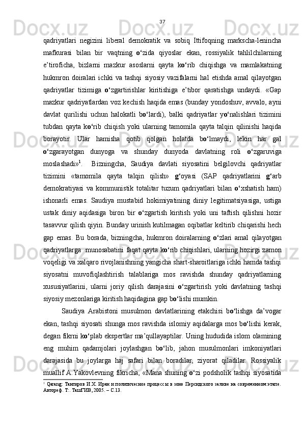 qadriyatlari   negizini   liberal   demokratik   va   sobiq   Ittifoqning   markscha-lenincha
mafkurasi   bilan   bir   vaqtning   o‘ zida   qiyoslar   ekan,   rossiyalik   tahlilchilarning
e’tiroficha,   bizlarni   mazkur   asoslarni   qayta   k o‘ rib   chiqishga   va   mamlakatning
hukmron   doiralari   ichki   va   tashqi   siyosiy   vazifalarni   hal   etishda   amal   qilayotgan
qadriyatlar   tizimiga   o‘ zgartirishlar   kiritishiga   e’tibor   qaratishga   undaydi.   «Gap
mazkur qadriyatlardan voz kechish haqida emas (bunday yondoshuv, avvalo, ayni
davlat   qurilishi   uchun   halokatli   b o‘ lardi),   balki   qadriyatlar   y o‘ nalishlari   tizimini
tubdan   qayta   k o‘ rib   chiqish   yoki   ularning   tamomila   qayta   talqin   qilinishi   haqida
borayotir.   Ular   hamisha   qotib   qolgan   holatda   b o‘ lmaydi,   lekin   har   gal
o‘ zgarayotgan   dunyoga   va   shunday   dunyoda   davlatning   roli   o‘ zgaruviga
moslashadi» 1
.     Bizningcha,   Saudiya   davlati   siyosatini   belgilovchi   qadriyatlar
tizimini   «tamomila   qayta   talqin   qilish»   g‘ oyasi   (SAP   qadriyatlarini   g‘ arb
demokratiyasi   va   kommunistik   totalitar   tuzum   qadriyatlari   bilan   o‘ xshatish   ham)
ishonarli   emas.   Saudiya   mustabid   hokimiyatining   diniy   legitimatsiyasiga,   ustiga
ustak   diniy   aqidasiga   biron   bir   o‘ zgartish   kiritish   yoki   uni   taftish   qilishni   hozir
tasavvur qilish qiyin. Bunday urinish kutilmagan oqibatlar keltirib chiqarishi hech
gap   emas.   Bu   borada,   bizningcha,   hukmron   doiralarning   o‘ zlari   amal   qilayotgan
qadriyatlarga   munosabatini faqat qayta k o‘ rib chiqishlari, ularning hozirgi zamon
voqeligi va xalqaro rivojlanishning yangicha shart-sharoitlariga ichki hamda tashqi
siyosatni   muvofiqlashtirish   talablariga   mos   ravishda   shunday   qadriyatlarning
xususiyatlarini,   ularni   joriy   qilish   darajasini   o‘ zgartirish   yoki   davlatning   tashqi
siyosiy mezonlariga kiritish haqidagina gap b o‘ lishi mumkin.
Saudiya   Arabistoni   musulmon   davlatlarining   etakchisi   b o‘ lishga   da’vogar
ekan,  tashqi   siyosati   shunga  mos   ravishda   islomiy  aqidalarga  mos   b o‘ lishi  kerak,
degan fikrni k o‘ plab ekspertlar ma’qullayaptilar. Uning hududida islom olamining
eng   muhim   qadamjolari   joylashgan   b o‘ lib,   jahon   musulmonlari   imkoniyatlari
darajasida   bu   joylarga   haj   safari   bilan   boradilar,   ziyorat   qiladilar.   Rossiyalik
muallif A.Yakovlevning fikricha, «Mana shuning   o‘ zi podsholik tashqi  siyosatida
1
  Qarang : Тангиров И.Х. Иран и политические процессы  в зоне Персидского заливе на современном этапе.
Автореф. Т:. ТашГИВ, 2005. – С.13. 37 