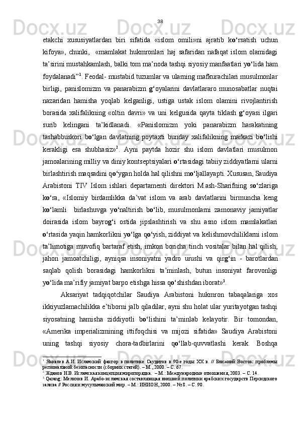 etakchi   xususiyatlardan   biri   sifatida   «islom   omili»ni   ajratib   k o‘ rsatish   uchun
kifoya»,   chunki,     «mamlakat   hukmronlari   haj   safaridan   nafaqat   islom   olamidagi
ta’sirini mustahkamlash, balki tom ma’noda tashqi siyosiy manfaatlari y o‘ lida ham
foydalanadi” 1
. Feodal- mustabid tuzumlar va ularning mafkurachilari musulmonlar
birligi,   panislomizm   va   panarabizm   g‘ oyalarini   davlatlararo   munosabatlar   nuqtai
nazaridan   hamisha   yoqlab   kelganligi,   ustiga   ustak   islom   olamini   rivojlantirish
borasida   xalifalikning   «oltin   davri»   va   uni   kelgusida   qayta   tiklash   g‘ oyasi   ilgari
surib   kelingani   ta’kidlanadi.   «Panislomizm   yoki   panarabizm   harakatining
tashabbuskori   b o‘ lgan   davlatning   poytaxti   bunday   xalifalikning   markazi   b o‘ lishi
kerakligi   esa   shubhasiz» 2
.   Ayni   paytda   hozir   shu   islom   davlatlari   musulmon
jamoalarining milliy va diniy kontseptsiyalari  o‘ rtasidagi tabiiy ziddiyatlarni ularni
birlashtirish maqsadini q o‘ ygan holda hal qilishni m o‘ ljallayapti. Xususan, Saudiya
Arabistoni   TIV   Islom   ishlari   departamenti   direktori   M.ash-Sharifning   s o‘ zlariga
k o‘ ra,   «Islomiy   birdamlikka   da’vat   islom   va   arab   davlatlarini   birmuncha   keng
k o‘ lamli     birlashuvga   y o‘ naltirish   b o‘ lib,   musulmonlarni   zamonaviy   jamiyatlar
doirasida   islom   bayro g‘ i   ostida   jipslashtirish   va   shu   asno   islom   mamlakatlari
o‘ rtasida yaqin hamkorlikni y o‘ lga q o‘ yish, ziddiyat va kelishmovchiliklarni islom
ta’limotiga   muvofiq   bartaraf   etish,   imkon   boricha   tinch   vositalar   bilan   hal   qilish,
jahon   jamoatchiligi,   ayniqsa   insoniyatni   yadro   urushi   va   qir g‘ in   -   barotlardan
saqlab   qolish   borasidagi   hamkorlikni   ta’minlash,   butun   insoniyat   farovonligi
y o‘ lida ma’rifiy jamiyat barpo etishga hissa q o‘ shishdan iborat» 3
.   
Aksariyat   tadqiqotchilar   Saudiya   Arabistoni   hukmron   tabaqalariga   xos
ikkiyuzlamachilikka e’tiborni jalb qiladilar, ayni shu holat ular yuritayotgan tashqi
siyosatning   hamisha   ziddiyotli   b o‘ lishini   ta’minlab   kelayotir.   Bir   tomondan,
«Amerika   imperializmining   ittifoqchisi   va   mijozi   sifatida»   Saudiya   Arabistoni
uning   tashqi   siyosiy   chora-tadbirlarini   q o‘ llab-quvvatlashi   kerak.   Boshqa
1
  Яковлев   А.И.   Исламский   фактор   в   политике   Саудитов   в   90-е   годы   XX   в.   //   Ближний   Восток:   проблемы
региональной безопасности (сборник статей). – М., 2000. – С. 67.
2
 Жданов Н.В. Исламская концепция миропорядка.  – М.: Международные отношения, 2003. – С. 14.
3
  Qarang : Мелихов И. Арабо-исламская составляющая внешней политики арабских государств Персидского
залива // Россия и мусульманский мир. – М.: ИНИОН, 2000. – № 8. – С. 90. 38 