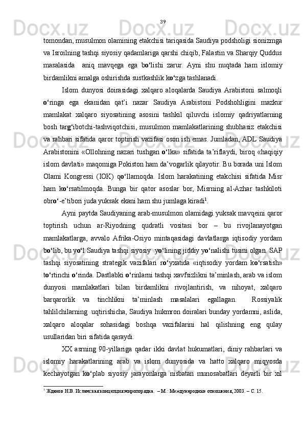 tomondan, musulmon olamining etakchisi tariqasida Saudiya podsholigi sionizmga
va Isroilning tashqi siyosiy qadamlariga qarshi chiqib, Falastin va Sharqiy Quddus
masalasida     aniq   mavqega   ega   b o‘ lishi   zarur.   Ayni   shu   nuqtada   ham   islomiy
birdamlikni amalga oshirishda sustkashlik k o‘ zga tashlanadi.    
Islom   dunyosi   doirasidagi   xalqaro   aloqalarda   Saudiya   Arabistoni   salmoqli
o‘ ringa   ega   ekanidan   qat’i   nazar   Saudiya   Arabistoni   Podshohligi ni   mazkur
mamlakat   xalqaro   siyosatining   asosini   tashkil   qiluvchi   islomiy   qadriyatlarning
bosh   tar g‘ ibotchi-tashviqotchisi,   musulmon   mamlakatlarining   shubhasiz   etakchisi
va rahbari sifatida qaror toptirish vazifasi oson ish emas. Jumladan, ADL Saudiya
Arabistonini   «Ollohning   nazari   tushgan   o‘ lka»   sifatida   ta’riflaydi,   biroq   «haqiqiy
islom davlati» maqomiga Pokiston ham da’vogarlik qilayotir. Bu borada uni Islom
Olami   Kongressi   (IOK)   q o‘ llamoqda.   Islom   harakatining   etakchisi   sifatida   Misr
ham   k o‘ rsatilmoqda.   Bunga   bir   qator   asoslar   bor,   Misrning   al-Azhar   tashkiloti
obr o‘ -e’tibori juda yuksak ekani ham shu jumlaga kiradi 1
. 
Ayni paytda Saudiyaning arab-musulmon olamidagi yuksak mavqeini qaror
toptirish   uchun   ar-Riyodning   qudratli   vositasi   bor   –   bu   rivojlanayotgan
mamlakatlarga,   avvalo   Afrika-Osiyo   mintaqasidagi   davlatlarga   iqtisodiy   yordam
b o‘ lib, bu y o‘ l Saudiya tashqi siyosiy  y o‘ lining jiddiy y o‘ nalishi tusini olgan. SAP
tashqi   siyosatining   strategik   vazifalari   r o‘ yxatida   «iqtisodiy   yordam   k o‘ rsatish»
t o‘ rtinchi  o‘ rinda. Dastlabki  o‘ rinlarni tashqi xavfsizlikni ta’minlash, arab va islom
dunyosi   mamlakatlari   bilan   birdamlikni   rivojlantirish,   va   nihoyat,   xalqaro
barqarorlik   va   tinchlikni   ta’minlash   masalalari   egallagan.     Rossiyalik
tahlilchilarning   uqtirishicha, Saudiya hukmron doiralari bunday yordamni, aslida,
xalqaro   aloqalar   sohasidagi   boshqa   vazifalarini   hal   qilishning   eng   qulay
usullaridan biri sifatida qaraydi.      
XX   asrning   90-yillariga   qadar   ikki   davlat   hukumatlari,   diniy   rahbarlari   va
islomiy   harakatlarining   arab   va   islom   dunyosida   va   hatto   xalqaro   miqyosda
kechayotgan   k o‘ plab   siyosiy   jarayonlarga   nisbatan   munosabatlari   deyarli   bir   xil
1
 Жданов Н.В. Исламская концепция миропорядка.  – М.: Международные отношения, 2003. – С. 15. 39 