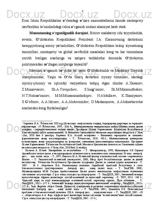 Eron   Islom   Respublikalari   o‘ rtasidagi   o‘ zaro   munosabatlarini   hamda   mintaqaviy
xavfsizlikni ta’minlashdagi rolini  o‘ rganish muhim ahamiyat kasb etadi.
Muammoning o‘rganilganlik darajasi.  Bitiruv malakaviy ishi tayyorlashda,
avvalo,   O‘ zbekiston   Respublikasi   Prezidenti   I.A.   Karimovning   davlatimiz
taraqqiyotining  asosiy  y o‘ nalishlari,   O‘ zbekiston  Respublikasi   tashqi  siyosatining
tamoyillari,   mintaqaviy   va   global   xavfsizlik   masalalari   keng   va   har   tomonlama
yoritib   berilgan   asarlariga   va   xalqaro   tashkilotlar   doirasida   O‘ zbekiston
pozitsiyasidan s o‘ zlagan nutqlariga tayanildi 1
.
Mavzuni   o‘ rganish   b o‘ yicha   bir   qator   O‘ zbekistonlik   va   Markaziy   Osiyolik
sharqshunoslar,   Yaqin   va   O‘ rta   Sharq   davlatlari   siyosiy   tuzumlari,   ulardagi
siyosiy-ijtimoiy   va   iqtisodiy   vaziyatlarni   tadqiq   etgan   olimlar   A.Xasanov,
Z.Munavvarov,   Sh.A.Yovqochev,   S.Ino g‘ omov,   Sh.M.Maxmudbekov,
N.T.Holm o‘ minov,   M.M.Muxammadsidiqov,   N.Abdullaev,   K.Shaniyazov,
S. G‘ ofurov,   A.A.Idrisov,   A.A.Abduvoxidov,   D.Madaminova,   A.Abdisattarovlar
asarlaridan keng foydalanilgan 2
.
1
  Каримов И.А. Ўзбекистон ХХ I   аср бўсағасида: хавфсизликка таҳдид, барқарорлик шартлари ва тараққиёт
кафолатлари.   –Т.:Ўзбекистон,   1997,   –326   б.;   Мамлакатимизни   модернизация   қилиш   йўлини   изчил   давом
эттириш   –   тараққиётимизнинг   муҳим   омили.   Президент   Ислом   Каримовнинг   ўзбекистон   Республикаси
Конституцияси қабул қилинганининг 18 йиллигига бағишланган тантанали маросимдаги  маърузаси.// Халқ
сўзи,   2010   йил   8   декабрь;   Каримов   И.А.   Асосий   вазифамиз   –   Ватанимиз   тараққиёти   ва   халқимиз
фаровонлигини   янада   юксалтиришдир.   –   Т.:   Ўзбекистон,   2010.   –80.б.;   Мамлакатимизда   демократик
ислоҳатларни   янада   чуқурлаштириш   ва   фуқаролик   жамиятини   ривожлантириш   концепцияси.   Президент
Ислом Каримовнинг Ўзбекистон РеспубликаситОлий Мажлиси Қонунчилик палатаси ва Сенатининг қўшма
мажлиси даги маъразуси. // Халқ сўзи, 2010 йил 13 ноябрь;
2
    Хасанов   А.   Ислом:   Ханафийлик   ва   ваххобийлик.   –   Т . :   Мовароуннахр,   1998;   Мунавваров   З.И   Страны
Аравийского полуострова в международных политических и экономических отношениях 20 века:  автореф.
дисс. ... док. полит. наук. – Т., 1997; Ёвкочев Ш.А. Исламский фактор в политической системе современного
Египта.   –   Т.:   Ташкентский   исламский   университет,   2008;   Миср   Араб   Республикасида:   давлат   ва   диний
институтлар.   Узбекистон   Республикаси   Президенти   хузуридаги   Давлат   ва   жамият   куриш   академияси.   -Т.:
2007.   -   36   б.   Абдуллаев   Н.А.   Региональная   политика   Сирийской   Арабской   Республики   в   свете
ближневосточного   урегулирования.     Автореф.   дисс.   …канд.   полит.   наук.   –   Т.:   ТашГИВ,   2000.;
Муҳамадсидиқов   М.М.   Саудия   Арабистонининг   Қизил   денгиз   минтақасида   хавфсизликни   таъминлаш
сиёсатининг хусусиятлари. С.ф.н. олиш учун диссер.автореферати. - Т.: ТошДШИ, 2005.; Замонавий халқаро
муносабатларда   Африка   давлатлари:   сиёсий - ижтимоий   ва   иқтисодий   жараёнлар.   – Т.:   ТИУ,   2013.   -268   б.;
Хорижий   шарқ   ва   ғарб   мамлакатларида   ижтимоий - сиёсий   жараёнлар   тарихи:   Ўқув   қўлланма.,   -   Т.:
ТошДШИ.,   2011 .-   172   б. ;   Замонавий   хал қ аро   муносабатлар нинг   минтақавий   жиҳатлар.,   ТошДШИ.,   2013. -
172   б. ;   Таха   Фаргали   Абдел   Хаким.   Процессы   становления   и   развития   современных   египетско-узбекских
отношений.   Автореф.   дисс.   …канд.   полит.   наук.   –   Т.:   ТашГИВ,   2002.;   Шаниязов   К.К.   Палестинская
проблема в ближневосточной политике США. Автореф.дисс. …канд.полит.наук. – Т.: ТошДШИ, 2005. –28
с.; Абдисатторов А.А. Форс кўрфази араб давлатлари ташқи сиёсатида “ислом омили”нинг сиёсий таҳлили.
С.ф.н. олиш учун диссер.автореферати. -Т.: ТошДШИ, 2005. –27 б.;  4 