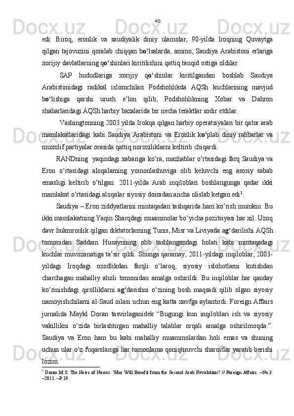 edi.   Biroq,   eronlik   va   saudiyalik   diniy   ulamolar,   90-yilda   Iroqning   Quvaytga
qilgan tajovuzini  qoralab  chiqqan b o‘ lsalarda, ammo, Saudiya Arabistoni  erlariga
xorijiy davlatlarning q o‘ shinlari kiritilishini qattiq tanqid ostiga oldilar. 
SAP   hududlariga   xorijiy   q o‘ shinlar   kiritilgandan   boshlab   Saudiya
Arabistonidagi   radikal   islomchilari   Podshohlikda   AQSh   kuchlarining   mavjud
b o‘ lishiga   qarshi   urush   e’lon   qilib,   Podshohlikning   Xobar   va   Dahron
shaharlaridagi AQSh harbiy bazalarida bir necha teraktlar sodir etdilar. 
Vashingtonning 2003 yilda Irokqa qilgan harbiy operatsiyalari bir qator arab
mamlakatlaridagi   kabi   Saudiya   Arabistoni   va   Eronlik   k o‘ plab   diniy   rahbarlar   va
muxolif partiyalar orasida qattiq noroziliklarni keltirib chiqardi. 
RANDning   yaqindagi xabariga ko‘ra, mazhablar o‘rtasidagi farq Saudiya va
Eron   o‘rtasidagi   aloqalarning   yomonlashuviga   olib   keluvchi   eng   asosiy   sabab
emasligi   keltirib   o‘tilgan.   2011-yilda   Arab   inqiloblari   boshlangunga   qadar   ikki
mamlakat o‘rtasidagi aloqalar siyosiy doiradan ancha olislab ketgan edi 1
. 
Saudiya – Eron ziddyatlarini mintaqadan tashqarida ham ko‘rish mumkin. Bu
ikki mamlakatning Yaqin Sharqdagi muammolar bo‘yicha pozitsiyasi har xil. Uzoq
davr hukmronlik qilgan diktatorlarning Tunis, Misr va Liviyada a g‘ darilishi AQSh
tomonidan   Saddam   Husaynning   olib   tashlangandagi   holati   kabi   mintaqadagi
kuchlar muvozanatiga ta’sir qildi. Shunga qaramay, 2011-yildagi inqiloblar, 2003-
yildagi   Iroqdagi   ozodlikdan   farqli   o‘laroq,   siyosiy   islohotlarni   kutishdan
charchagan   mahalliy   aholi   tomonidan   amalga   oshirildi.   Bu   inqiloblar   har   qanday
ko‘rinishdagi   qirolliklarni   a g‘ darishni   o‘zining   bosh   maqsadi   qilib   olgan   siyosiy
namoyishchilarni al-Saud oilasi uchun eng katta xavfga aylantirdi. Foreign Affairs
jurnalida   Maykl   Doran   tasvirlaganidek   “Bugungi   kun   inqiloblari   ish   va   siyosiy
vakillikni   o‘zida   birlashtirgan   mahalliy   talablar   orqali   amalga   oshirilmoqda.”.
Saudiya   va   Eron   ham   bu   kabi   mahalliy   muammolardan   holi   emas   va   shuning
uchun ular o‘z fuqarolariga har tomonlama qoniqtiruvchi sharoitlar yaratib berishi
lozim.
1
  Doran M . S .  The Heirs of Nasser: Who Will Benefit from the Second Arab Revolution?  //  Foreign Affairs . – No.3 .
– 2011 .  –Р. 1 9 . 40 