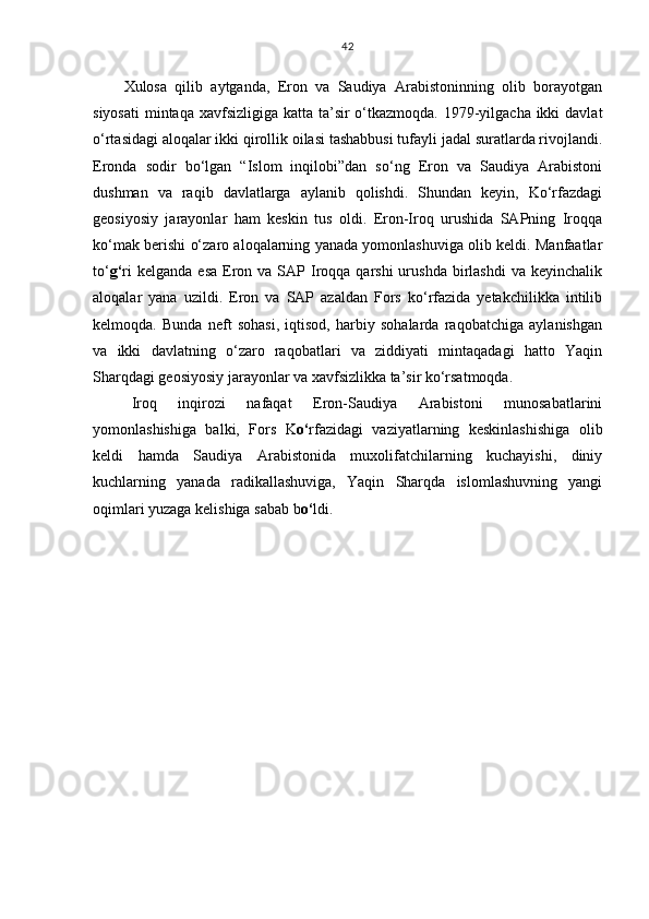 Xulosa   qilib   aytganda,   Eron   va   Saudiya   Arabistoninning   olib   borayotgan
siyosati  mintaqa xavfsizligiga katta ta’sir o‘tkazmoqda. 1979-yilgacha ikki  davlat
o‘rtasidagi aloqalar ikki qirollik oilasi tashabbusi tufayli jadal suratlarda rivojlandi.
Eronda   sodir   bo‘lgan   “Islom   inqilobi”dan   so‘ng   Eron   va   Saudiya   Arabistoni
dushman   va   raqib   davlatlarga   aylanib   qolishdi.   Shundan   keyin,   Ko‘rfazdagi
geosiyosiy   jarayonlar   ham   keskin   tus   oldi.   Eron-Iroq   urushida   SAPning   Iroqqa
ko‘mak berishi o‘zaro aloqalarning yanada yomonlashuviga olib keldi. Manfaatlar
to‘ g‘ ri   kelganda  esa  Eron  va SAP  Iroqqa qarshi  urushda  birlashdi  va  keyinchalik
aloqalar   yana   uzildi.   Eron   va   SAP   azaldan   Fors   ko‘rfazida   yetakchilikka   intilib
kelmoqda.   Bunda   neft   sohasi,   iqtisod,   harbiy   sohalarda   raqobatchiga   aylanishgan
va   ikki   davlatning   o‘zaro   raqobatlari   va   ziddiyati   mintaqadagi   hatto   Yaqin
Sharqdagi geosiyosiy jarayonlar va xavfsizlikka ta’sir ko‘rsatmoqda.  
Iroq   inqirozi   nafaqat   Eron-Saudiya   Arabistoni   munosabatlarini
yomonlashishiga   balki,   Fors   K o‘ rfazidagi   vaziyatlarning   keskinlashishiga   olib
keldi   hamda   Saudiya   Arabistonida   muxolifatchilarning   kuchayishi,   diniy
kuchlarning   yanada   radikallashuviga,   Yaqin   Sharqda   islomlashuvning   yangi
oqimlari yuzaga kelishiga sabab b o‘ ldi.  42 