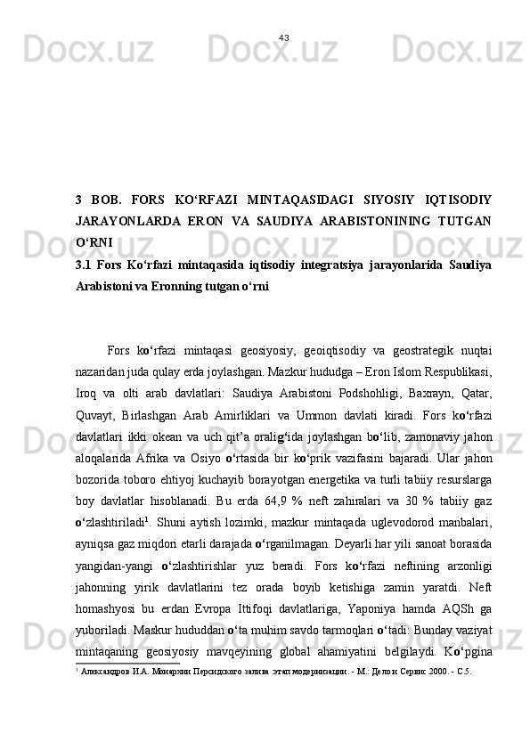 3   BOB.   FORS   KO‘RFAZI   MINTAQASIDAGI   SIYOSIY   IQTISODIY
JARAYONLARDA   ERON   VA   SAUDIYA   ARABISTONINING   TUTGAN
O‘RNI 
3.1   Fors   Ko‘rfazi   mintaqasida   iqtisodiy   integratsiya   jarayonlarida   Saudiya
Arabistoni va Eronning tutgan o‘rni
Fors   k o‘ rfazi   mintaqa si   geosiyosiy,   geoiqtisodiy   va   geostrategik   nuqtai
nazaridan juda qulay erda joylashgan. Mazkur hududga – Eron Islom Respublikasi,
Iroq   va   olti   arab   davlatlari:   Saudiya   Arabistoni   Podshohligi,   Baxrayn,   Qatar,
Quvayt,   Birlashgan   Arab   Amirliklari   va   Ummon   davlati   kiradi.   Fors   k o‘ rfazi
davlatlari   ikki   okean   va   uch   qit’a   orali g‘ ida   joylashgan   b o‘ lib,   zamonaviy   jahon
aloqalarida   Afrika   va   Osiyo   o‘ rtasida   bir   k o‘ prik   vazifasini   bajaradi.   Ular   jahon
bozorida toboro ehtiyoj kuchayib borayotgan energetika va turli tabiiy resurslarga
boy   davlatlar   hisoblanadi.   Bu   erda   64,9   %   neft   zahiralari   va   30   %   tabiiy   gaz
o‘ zlashtiriladi 1
.   Shuni   aytish   lozimki,   mazkur   mintaqada   uglevodorod   manbalari,
ayniqsa gaz miqdori etarli darajada  o‘ rganilmagan. Deyarli har yili sanoat borasida
yangidan-yangi   o‘ zlashtirishlar   yuz   beradi.   Fors   k o‘ rfazi   neftining   arzonligi
jahonning   yirik   davlatlarini   tez   orada   boyib   ketishiga   zamin   yaratdi.   Neft
homash y osi   bu   erdan   Evropa   Ittifoqi   davlatlariga,   Yaponiya   hamda   AQSh   ga
yuboriladi. Maskur hududdan  o‘ ta muhim savdo tarmoqlari  o‘ tadi: Bunday vaziyat
mintaqaning   geosiyosiy   mavqeyining   global   ahamiyatini   belgilaydi.   K o‘ pgina
1
 Александров И.А. Монархии Персидского залива :этап модернизации.  -  М.: Дело и Сервис.2000.   -   С.5.43 