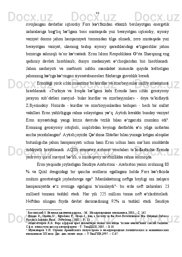 rivojlangan   davlatlar   iqtisodiy   Fors   k o‘ rfazidan   etkazib   berilayotgan   energetik
zahiralariga   bo g‘ liq   b o‘ lgani   bois   mintaqada   yuz   berayotgan   iqtisodiy,   siyosiy
vaziyat   doimo   jahon   hamjamiyati   tomonidan   tilga   olinadi,   zero   mintaqada   yuz
berayotgan   vaziyat,   ularning   tashqi   siyosiy   qarashlaridagi   o‘ zgarishlar   jahon
bozoriga salmoqli ta’sir k o‘ rsatadi. Eron Islom Respublikasi   O‘ rta Sharqning eng
qadimiy   davlati   hisoblanib,   dunyo   madaniyati   o‘ choqlaridan   biri   hisoblanadi.
Jahon   nashriyoti   va   matbuoti   ushbu   mamlakat   xususida   quyida   keltirilgan
jahonning k o‘ zga k o‘ ringan siyosatshunoslari fikrlariga guvohlik beradi.
Erondagi yirik ichki muammo bu kurdlar va ozarbayjonlar milliy muammosi
hisoblanadi.   «Turkiya   va   Iroqda   b o‘ lgani   kabi   Eronda   ham   ichki   geosiyosiy
jarayon   sub’ektlari   mavjud-   bular   kurdlar   va   ozorbayjonlar»   -   deya   ta’kidlaydi
Z.Bjezinskiy.   Hozirda   -   kurdlar   va   ozorboyjonlardan   tashqari   -   hech   bir   millat
vakillari  Eron yahlitligiga rahna solayotgani  y o‘ q. Aytish kerakki  bunday vaziyat
Eron   siyosatidagi   yangi   krizis   davrida   tezlik   bilan   o‘ zgarishi   mumkin   edi 1
.
Eronning   geosiyosiy   istiqboli,   inqilobdan   keyingi   dastlabki   o‘ n   yilga   nisbatan
ancha yaxshilangan 2
. Aytish joyizki Q o‘ shma Shtatlar bilan yuzaga kelgan aloqalar
butunligicha   jahon   hamjamiyati   uchun   ham   Eron   uchun   ham   ma’lum   muddatda
ziddiyatli   hisoblanadi.   AQSh   ommaviy   axborot   vositalari   ta’kidlashicha   Eronda
yadroviy qurol mavjud b o‘ lib, u mintaqaviy xavfsizlikka rahna solmoqda. 
Eron yaqinida joylashgan Saudiya Arabistoni - Arabiston yarim orolining 80
%   va   Qizil   dengizdagi   bir   qancha   orollarni   egallagani   holda   Fors   k o‘ rfazida
muhim   geostrategik   joylashuvga   ega 3
.   Mamlakatning   neftga   boyligi   uni   xalqaro
hamjamiyatda   o‘ z   ovoziga   egaligini   ta’minlaydi 4
-   bu   erda   neft   zahiralari   23
milliard   tonnani   tashkil   etadi.   Har   yili   225   million   tonna   neft   o‘ zlashtiriladi.
Neftdan   olingan   foyda   davlat   daromadining   92%   ni   tashkil   etadi.   Saudiya
1
 Бжезинский З. Великая шахматная доска, - М.: Международные отношения, 2003, - С. 162
2
  Byman   D ,   Chudin  S/   ;  Egteshani   F.;   Green  J.;   Iran   s  Security  in  the  Post-Revolutionaue   Era.   National   Defence
Research Institute Rand .- Pi9ttsburg.; 2001 .-  Р  . 13 .
3
  Абдисатторов   А.А.  Форс   кўрфази   араб  давлатлари   ташқи   сиёсатида   “ислом  омили”нинг  сиёсий   таҳлили.
С.ф.н. олиш учун диссер.автореферати. -Т.: ТошДШИ, 2005. – Б.10.
4
  Мунавваров   З.И.   Страны   Аравийского   полуострова   в   международных   политических   и   экономических
отношениях ХХ века. Дис. док. полит. наук. – Т:ТашГИВ,1997. – С.67. 44 