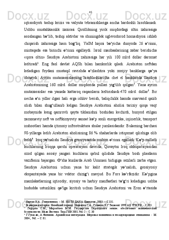 iqtisodiyoti   tashqi   krizis   va   valyuta   tebranishlariga   ancha   bardoshli   hisoblanadi.
Ushbu   mustahkamlik   za x irasi   Qirollikning   yirik   miqdordagi   oltin   zahirasiga
asoslangan   b o‘ lib,   tashqi   aktivlar   va   shuningdek   uglevodorod   homashyosi   ishlab
chiqarish   zahirasiga   ham   bo g‘ liq.   YaIM   hajmi   b o‘ yicha   dunyoda   26   o‘ rinni,
mintaqada   esa   birinchi   o‘ rinni   egalla y di.   Isroil   manbaalarining   xabar   berishicha
«qora   oltin»   Saudiya   Arabistoni   zahirasiga   har   yili   100   mlrd   dollar   daromat
keltiradi 1
.   E ng   faol   davlat   AQSh   bilan   hamkorlik   qiladi.   Arabiston   neftdan
keladigan   foydani   mustaqil   ravishda   o‘ zlashtira   yoki   x orijiy   banklarga   q o‘ ya
olmaydi.   Ayrim   mutaxassislarning   hisoblashlaricha   chet   el   banklarida   Saudiya
Arabistonining   160   mlrd .   dollar   miqdorida   pullari   yi g‘ ilib   qolgan 2
.   Yana   ayrim
mutaxassislar   esa   yanada   kattaroq   raqamlarni   keltirishadi-470   mlrd .   dollar 3
.   Bir
necha   o‘ n   yillar   ilgari   hali   erga   ishlov   berish,   baliqchilik   hamda   marvarid   qazib
olish   bilan   shu g‘ ullanib   kelgan   Saudiya   Arabistoni   aholisi   tarixiy   qisqa   vaqt
mobaynida   keng   qamrovli   qayta   tiklanishni   boshidan   kechirdi,   bunyod   etilgan
zamonaviy neft va neftkimyoviy sanoat k o‘ p sonli energetika, injinerlik, transport
inshootlari hamda ijtimoiy infrostruktura shular jumlasidandir. Bularning barchasi
90-yillarga   kelib   Arabiston   aholisining   86   %   shaharlarda   istiqomat   qilishiga   olib
keldi 4
. Iroq  y o‘ nalishi Saudiya geosiyosatida muhim  o‘ rinni egalladi. K o‘ p millatli
kuchlarning   Iroqqa   qarshi   operatsiyasi   davrida,   Quvaytni   Iroq   okkupa ts iyasidan
ozod   qilgan   asosiy   jangari   kuchlarni   qabul   qilishda   Saudiya   bosh   plasdarm
vazifasini   bajargan.   O‘ sha   kunlarda   Arab   Ummasi   birligiga   sezilarli   zarba   etgan.
Saudiya   Arabistoni   uchun   yana   bir   kalit   strategik   y o‘ nalish,   geosiyosiy
ekspan ts iyada   yana   bir   vektor   chizi g‘ i   mavjud.   Bu   Fors   k o‘ rfazidir.   K o‘ pgina
mamlakatlarning   iqtisodiy,   siyosiy   va   harbiy   manfaatlari   t o‘g‘ ri   keladigan   ushba
hududda   ustunlikni   q o‘ lga   kiritish   u ch un   Saudiya   Arabistoni   va   Eron   o‘ rtasida
1
 Нартов Н.А.. Геополитика. – М.: НИТИ-ДАНА. Единство, 2003. – С.331.
2
 Всемирная история. Новейший период. Хидоятов Г.А., Гуламов Х.Г.Ташкент 1999 АО УЧКУН, - С.293
3
  Гафуров   С.М.,   Мирзобоев   М.М.   Государства   Персидского   залива:   обеспечение   экономической
безопасности. Маяк Востока. Таш.ГИВ 2001.№1-2 – С. 30
4
  Г.Гукасян,   А.Филоник.   Аравийская   интеграция.   Мировая   экономика   и   международные   отношения.   -   М.
2004,  №2. – С. 81. 45 